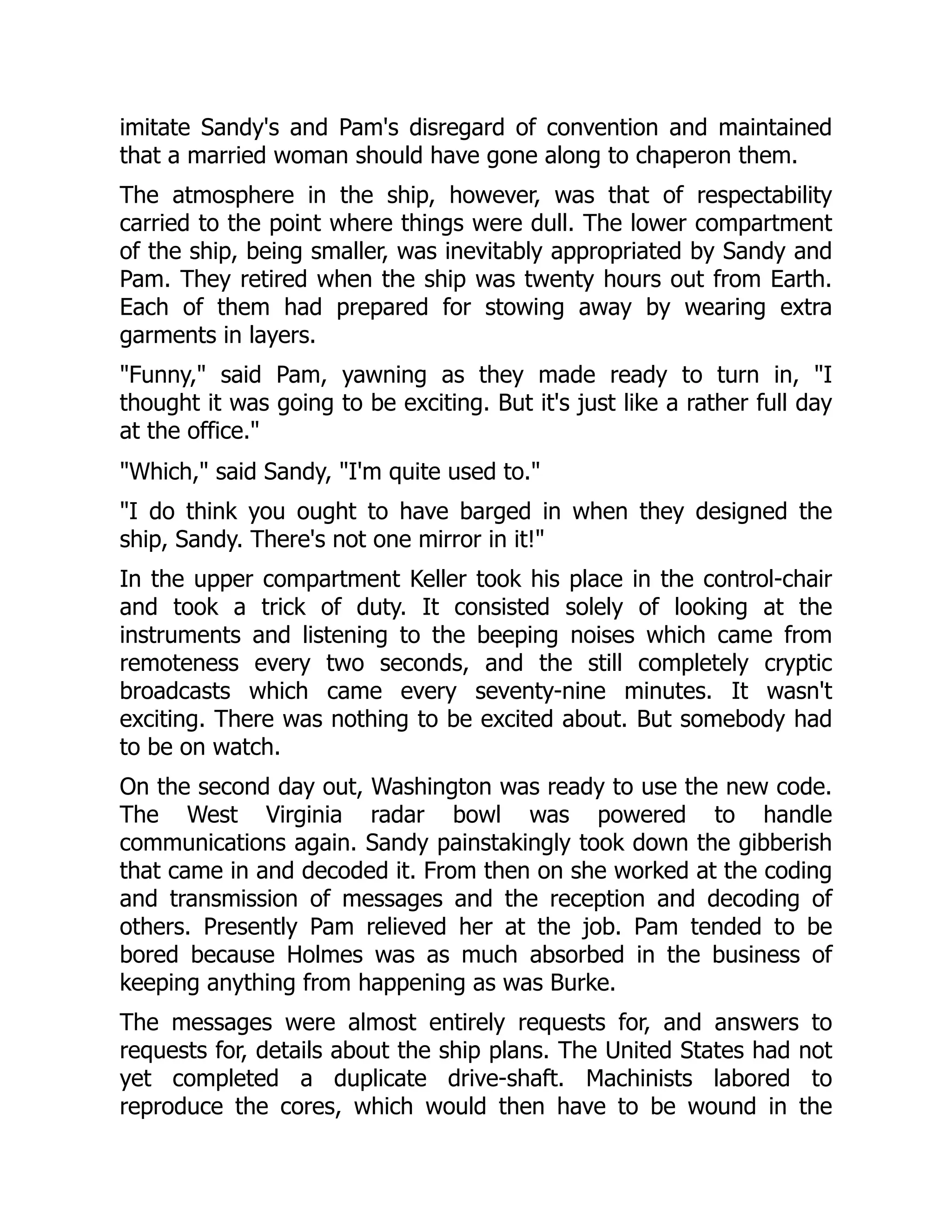 imitate Sandy's and Pam's disregard of convention and maintained
that a married woman should have gone along to chaperon them.
The atmosphere in the ship, however, was that of respectability
carried to the point where things were dull. The lower compartment
of the ship, being smaller, was inevitably appropriated by Sandy and
Pam. They retired when the ship was twenty hours out from Earth.
Each of them had prepared for stowing away by wearing extra
garments in layers.
"Funny," said Pam, yawning as they made ready to turn in, "I
thought it was going to be exciting. But it's just like a rather full day
at the office."
"Which," said Sandy, "I'm quite used to."
"I do think you ought to have barged in when they designed the
ship, Sandy. There's not one mirror in it!"
In the upper compartment Keller took his place in the control-chair
and took a trick of duty. It consisted solely of looking at the
instruments and listening to the beeping noises which came from
remoteness every two seconds, and the still completely cryptic
broadcasts which came every seventy-nine minutes. It wasn't
exciting. There was nothing to be excited about. But somebody had
to be on watch.
On the second day out, Washington was ready to use the new code.
The West Virginia radar bowl was powered to handle
communications again. Sandy painstakingly took down the gibberish
that came in and decoded it. From then on she worked at the coding
and transmission of messages and the reception and decoding of
others. Presently Pam relieved her at the job. Pam tended to be
bored because Holmes was as much absorbed in the business of
keeping anything from happening as was Burke.
The messages were almost entirely requests for, and answers to
requests for, details about the ship plans. The United States had not
yet completed a duplicate drive-shaft. Machinists labored to
reproduce the cores, which would then have to be wound in the
 