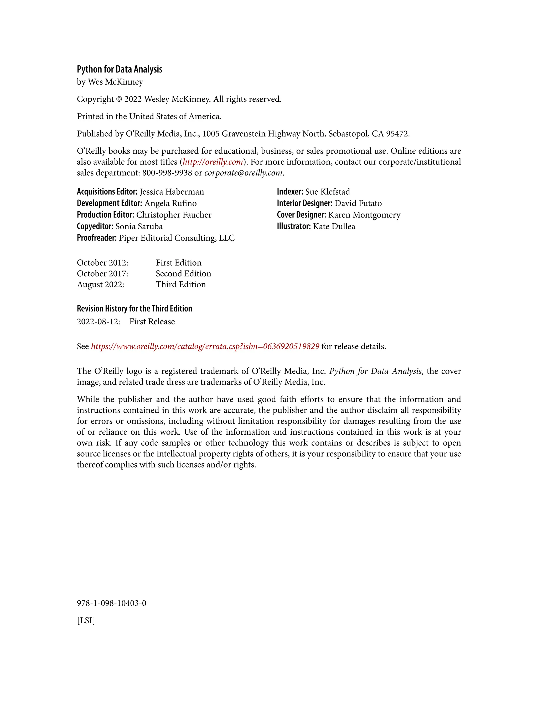 978-1-098-10403-0
[LSI]
Python for Data Analysis
by Wes McKinney
Copyright © 2022 Wesley McKinney. All rights reserved.
Printed in the United States of America.
Published by O’Reilly Media, Inc., 1005 Gravenstein Highway North, Sebastopol, CA 95472.
O’Reilly books may be purchased for educational, business, or sales promotional use. Online editions are
also available for most titles (http://oreilly.com). For more information, contact our corporate/institutional
sales department: 800-998-9938 or corporate@oreilly.com.
Acquisitions Editor: Jessica Haberman
Development Editor: Angela Rufino
Production Editor: Christopher Faucher
Copyeditor: Sonia Saruba
Proofreader: Piper Editorial Consulting, LLC
Indexer: Sue Klefstad
Interior Designer: David Futato
Cover Designer: Karen Montgomery
Illustrator: Kate Dullea
October 2012: First Edition
October 2017: Second Edition
August 2022: Third Edition
Revision History for the Third Edition
2022-08-12: First Release
See https://www.oreilly.com/catalog/errata.csp?isbn=0636920519829 for release details.
The O’Reilly logo is a registered trademark of O’Reilly Media, Inc. Python for Data Analysis, the cover
image, and related trade dress are trademarks of O’Reilly Media, Inc.
While the publisher and the author have used good faith efforts to ensure that the information and
instructions contained in this work are accurate, the publisher and the author disclaim all responsibility
for errors or omissions, including without limitation responsibility for damages resulting from the use
of or reliance on this work. Use of the information and instructions contained in this work is at your
own risk. If any code samples or other technology this work contains or describes is subject to open
source licenses or the intellectual property rights of others, it is your responsibility to ensure that your use
thereof complies with such licenses and/or rights.
 
