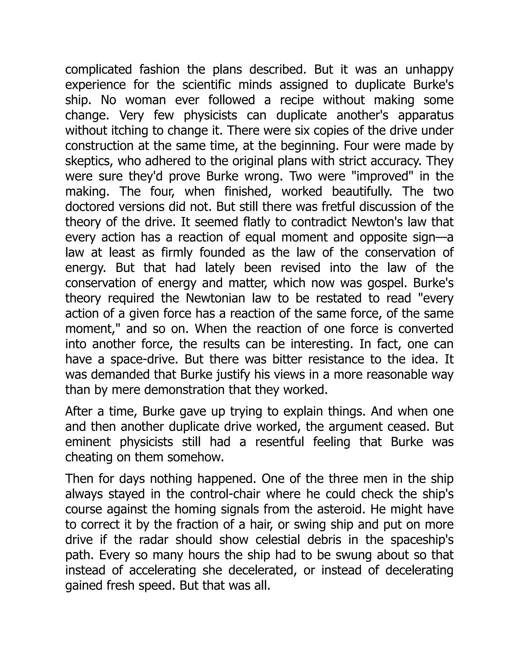 complicated fashion the plans described. But it was an unhappy
experience for the scientific minds assigned to duplicate Burke's
ship. No woman ever followed a recipe without making some
change. Very few physicists can duplicate another's apparatus
without itching to change it. There were six copies of the drive under
construction at the same time, at the beginning. Four were made by
skeptics, who adhered to the original plans with strict accuracy. They
were sure they'd prove Burke wrong. Two were "improved" in the
making. The four, when finished, worked beautifully. The two
doctored versions did not. But still there was fretful discussion of the
theory of the drive. It seemed flatly to contradict Newton's law that
every action has a reaction of equal moment and opposite sign—a
law at least as firmly founded as the law of the conservation of
energy. But that had lately been revised into the law of the
conservation of energy and matter, which now was gospel. Burke's
theory required the Newtonian law to be restated to read "every
action of a given force has a reaction of the same force, of the same
moment," and so on. When the reaction of one force is converted
into another force, the results can be interesting. In fact, one can
have a space-drive. But there was bitter resistance to the idea. It
was demanded that Burke justify his views in a more reasonable way
than by mere demonstration that they worked.
After a time, Burke gave up trying to explain things. And when one
and then another duplicate drive worked, the argument ceased. But
eminent physicists still had a resentful feeling that Burke was
cheating on them somehow.
Then for days nothing happened. One of the three men in the ship
always stayed in the control-chair where he could check the ship's
course against the homing signals from the asteroid. He might have
to correct it by the fraction of a hair, or swing ship and put on more
drive if the radar should show celestial debris in the spaceship's
path. Every so many hours the ship had to be swung about so that
instead of accelerating she decelerated, or instead of decelerating
gained fresh speed. But that was all.
 