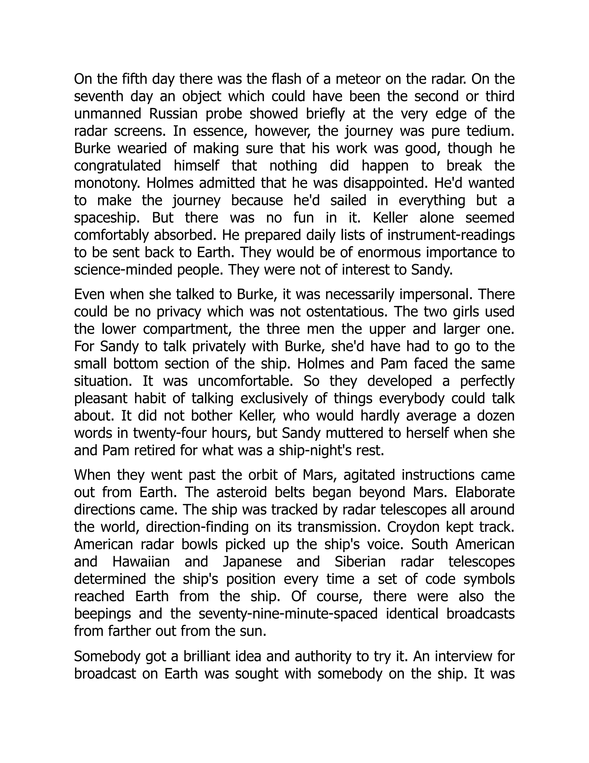 On the fifth day there was the flash of a meteor on the radar. On the
seventh day an object which could have been the second or third
unmanned Russian probe showed briefly at the very edge of the
radar screens. In essence, however, the journey was pure tedium.
Burke wearied of making sure that his work was good, though he
congratulated himself that nothing did happen to break the
monotony. Holmes admitted that he was disappointed. He'd wanted
to make the journey because he'd sailed in everything but a
spaceship. But there was no fun in it. Keller alone seemed
comfortably absorbed. He prepared daily lists of instrument-readings
to be sent back to Earth. They would be of enormous importance to
science-minded people. They were not of interest to Sandy.
Even when she talked to Burke, it was necessarily impersonal. There
could be no privacy which was not ostentatious. The two girls used
the lower compartment, the three men the upper and larger one.
For Sandy to talk privately with Burke, she'd have had to go to the
small bottom section of the ship. Holmes and Pam faced the same
situation. It was uncomfortable. So they developed a perfectly
pleasant habit of talking exclusively of things everybody could talk
about. It did not bother Keller, who would hardly average a dozen
words in twenty-four hours, but Sandy muttered to herself when she
and Pam retired for what was a ship-night's rest.
When they went past the orbit of Mars, agitated instructions came
out from Earth. The asteroid belts began beyond Mars. Elaborate
directions came. The ship was tracked by radar telescopes all around
the world, direction-finding on its transmission. Croydon kept track.
American radar bowls picked up the ship's voice. South American
and Hawaiian and Japanese and Siberian radar telescopes
determined the ship's position every time a set of code symbols
reached Earth from the ship. Of course, there were also the
beepings and the seventy-nine-minute-spaced identical broadcasts
from farther out from the sun.
Somebody got a brilliant idea and authority to try it. An interview for
broadcast on Earth was sought with somebody on the ship. It was
 