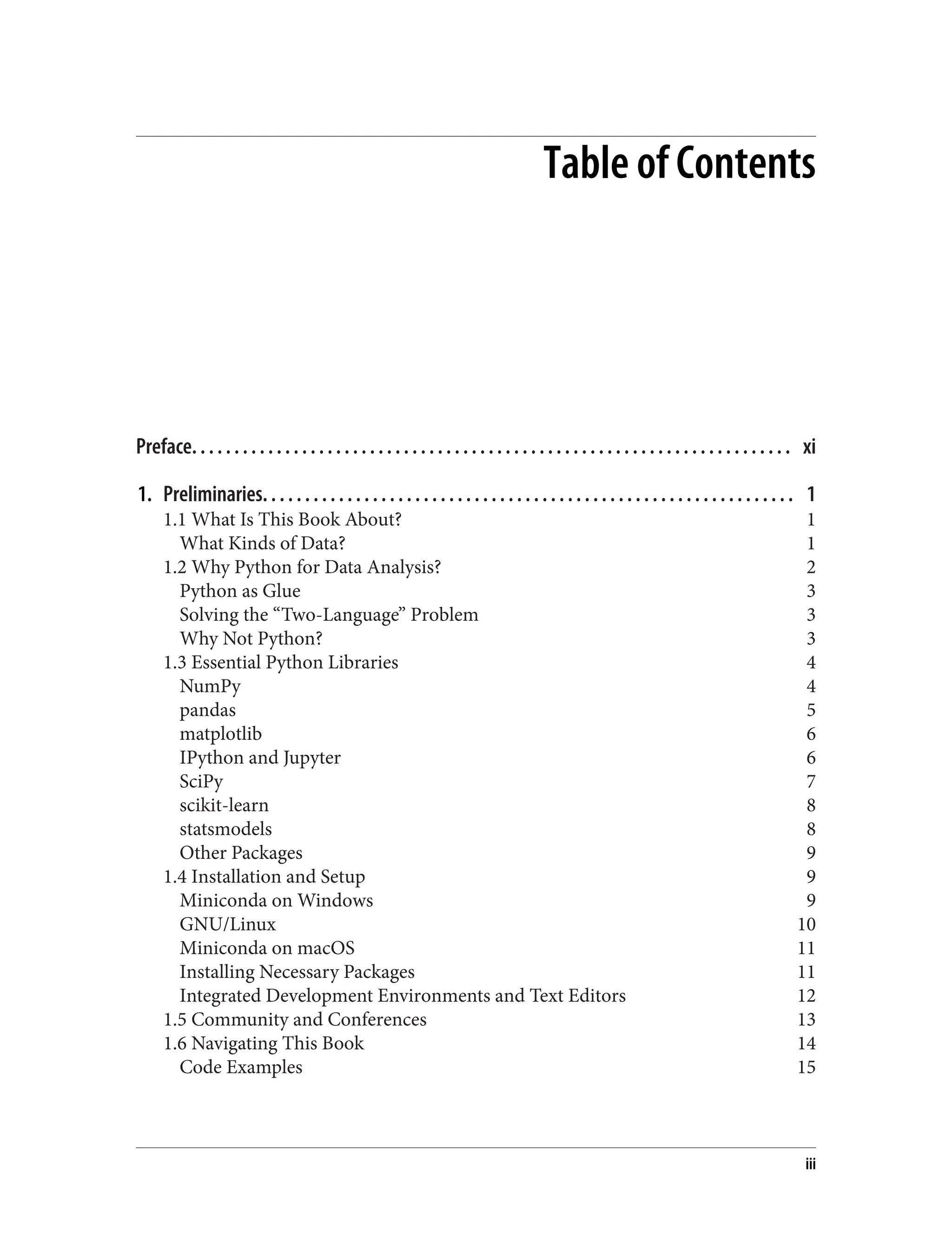 Table of Contents
Preface. . . . . . . . . . . . . . . . . . . . . . . . . . . . . . . . . . . . . . . . . . . . . . . . . . . . . . . . . . . . . . . . . . . . . . . xi
1. Preliminaries. . . . . . . . . . . . . . . . . . . . . . . . . . . . . . . . . . . . . . . . . . . . . . . . . . . . . . . . . . . . . . . 1
1.1 What Is This Book About? 1
What Kinds of Data? 1
1.2 Why Python for Data Analysis? 2
Python as Glue 3
Solving the “Two-Language” Problem 3
Why Not Python? 3
1.3 Essential Python Libraries 4
NumPy 4
pandas 5
matplotlib 6
IPython and Jupyter 6
SciPy 7
scikit-learn 8
statsmodels 8
Other Packages 9
1.4 Installation and Setup 9
Miniconda on Windows 9
GNU/Linux 10
Miniconda on macOS 11
Installing Necessary Packages 11
Integrated Development Environments and Text Editors 12
1.5 Community and Conferences 13
1.6 Navigating This Book 14
Code Examples 15
iii
 