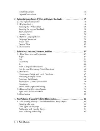 Data for Examples 15
Import Conventions 16
2. Python Language Basics, IPython, and Jupyter Notebooks. . . . . . . . . . . . . . . . . . . . . . . . 17
2.1 The Python Interpreter 18
2.2 IPython Basics 19
Running the IPython Shell 19
Running the Jupyter Notebook 20
Tab Completion 23
Introspection 25
2.3 Python Language Basics 26
Language Semantics 26
Scalar Types 34
Control Flow 42
2.4 Conclusion 45
3. Built-In Data Structures, Functions, and Files. . . . . . . . . . . . . . . . . . . . . . . . . . . . . . . . . . . 47
3.1 Data Structures and Sequences 47
Tuple 47
List 51
Dictionary 55
Set 59
Built-In Sequence Functions 62
List, Set, and Dictionary Comprehensions 63
3.2 Functions 65
Namespaces, Scope, and Local Functions 67
Returning Multiple Values 68
Functions Are Objects 69
Anonymous (Lambda) Functions 70
Generators 71
Errors and Exception Handling 74
3.3 Files and the Operating System 76
Bytes and Unicode with Files 80
3.4 Conclusion 82
4. NumPy Basics: Arrays and Vectorized Computation. . . . . . . . . . . . . . . . . . . . . . . . . . . . . . 83
4.1 The NumPy ndarray: A Multidimensional Array Object 85
Creating ndarrays 86
Data Types for ndarrays 88
Arithmetic with NumPy Arrays 91
Basic Indexing and Slicing 92
iv | Table of Contents
 