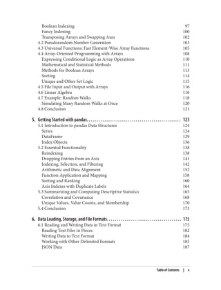 Boolean Indexing 97
Fancy Indexing 100
Transposing Arrays and Swapping Axes 102
4.2 Pseudorandom Number Generation 103
4.3 Universal Functions: Fast Element-Wise Array Functions 105
4.4 Array-Oriented Programming with Arrays 108
Expressing Conditional Logic as Array Operations 110
Mathematical and Statistical Methods 111
Methods for Boolean Arrays 113
Sorting 114
Unique and Other Set Logic 115
4.5 File Input and Output with Arrays 116
4.6 Linear Algebra 116
4.7 Example: Random Walks 118
Simulating Many Random Walks at Once 120
4.8 Conclusion 121
5. Getting Started with pandas. . . . . . . . . . . . . . . . . . . . . . . . . . . . . . . . . . . . . . . . . . . . . . . . 123
5.1 Introduction to pandas Data Structures 124
Series 124
DataFrame 129
Index Objects 136
5.2 Essential Functionality 138
Reindexing 138
Dropping Entries from an Axis 141
Indexing, Selection, and Filtering 142
Arithmetic and Data Alignment 152
Function Application and Mapping 158
Sorting and Ranking 160
Axis Indexes with Duplicate Labels 164
5.3 Summarizing and Computing Descriptive Statistics 165
Correlation and Covariance 168
Unique Values, Value Counts, and Membership 170
5.4 Conclusion 173
6. Data Loading, Storage, and File Formats. . . . . . . . . . . . . . . . . . . . . . . . . . . . . . . . . . . . . . 175
6.1 Reading and Writing Data in Text Format 175
Reading Text Files in Pieces 182
Writing Data to Text Format 184
Working with Other Delimited Formats 185
JSON Data 187
Table of Contents | v
 