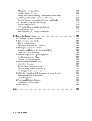 Alternative Sort Algorithms 498
Partially Sorting Arrays 499
numpy.searchsorted: Finding Elements in a Sorted Array 500
A.7 Writing Fast NumPy Functions with Numba 501
Creating Custom numpy.ufunc Objects with Numba 502
A.8 Advanced Array Input and Output 503
Memory-Mapped Files 503
HDF5 and Other Array Storage Options 504
A.9 Performance Tips 505
The Importance of Contiguous Memory 505
B. More on the IPython System. . . . . . . . . . . . . . . . . . . . . . . . . . . . . . . . . . . . . . . . . . . . . . . . 509
B.1 Terminal Keyboard Shortcuts 509
B.2 About Magic Commands 510
The %run Command 512
Executing Code from the Clipboard 513
B.3 Using the Command History 514
Searching and Reusing the Command History 514
Input and Output Variables 515
B.4 Interacting with the Operating System 516
Shell Commands and Aliases 517
Directory Bookmark System 518
B.5 Software Development Tools 519
Interactive Debugger 519
Timing Code: %time and %timeit 523
Basic Profiling: %prun and %run -p 525
Profiling a Function Line by Line 527
B.6 Tips for Productive Code Development Using IPython 529
Reloading Module Dependencies 529
Code Design Tips 530
B.7 Advanced IPython Features 532
Profiles and Configuration 532
B.8 Conclusion 533
Index. . . . . . . . . . . . . . . . . . . . . . . . . . . . . . . . . . . . . . . . . . . . . . . . . . . . . . . . . . . . . . . . . . . . . . . 535
x | Table of Contents
 