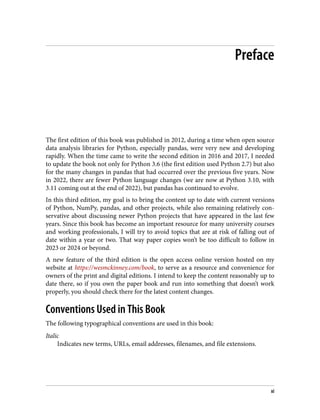 Preface
The first edition of this book was published in 2012, during a time when open source
data analysis libraries for Python, especially pandas, were very new and developing
rapidly. When the time came to write the second edition in 2016 and 2017, I needed
to update the book not only for Python 3.6 (the first edition used Python 2.7) but also
for the many changes in pandas that had occurred over the previous five years. Now
in 2022, there are fewer Python language changes (we are now at Python 3.10, with
3.11 coming out at the end of 2022), but pandas has continued to evolve.
In this third edition, my goal is to bring the content up to date with current versions
of Python, NumPy, pandas, and other projects, while also remaining relatively con‐
servative about discussing newer Python projects that have appeared in the last few
years. Since this book has become an important resource for many university courses
and working professionals, I will try to avoid topics that are at risk of falling out of
date within a year or two. That way paper copies won’t be too difficult to follow in
2023 or 2024 or beyond.
A new feature of the third edition is the open access online version hosted on my
website at https://wesmckinney.com/book, to serve as a resource and convenience for
owners of the print and digital editions. I intend to keep the content reasonably up to
date there, so if you own the paper book and run into something that doesn’t work
properly, you should check there for the latest content changes.
Conventions Used in This Book
The following typographical conventions are used in this book:
Italic
Indicates new terms, URLs, email addresses, filenames, and file extensions.
xi
 