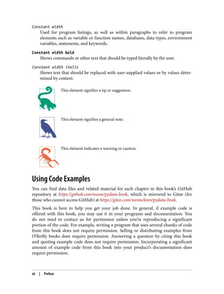 Constant width
Used for program listings, as well as within paragraphs to refer to program
elements such as variable or function names, databases, data types, environment
variables, statements, and keywords.
Constant width bold
Shows commands or other text that should be typed literally by the user.
Constant width italic
Shows text that should be replaced with user-supplied values or by values deter‐
mined by context.
This element signifies a tip or suggestion.
This element signifies a general note.
This element indicates a warning or caution.
Using Code Examples
You can find data files and related material for each chapter in this book’s GitHub
repository at https://github.com/wesm/pydata-book, which is mirrored to Gitee (for
those who cannot access GitHub) at https://gitee.com/wesmckinn/pydata-book.
This book is here to help you get your job done. In general, if example code is
offered with this book, you may use it in your programs and documentation. You
do not need to contact us for permission unless you’re reproducing a significant
portion of the code. For example, writing a program that uses several chunks of code
from this book does not require permission. Selling or distributing examples from
O’Reilly books does require permission. Answering a question by citing this book
and quoting example code does not require permission. Incorporating a significant
amount of example code from this book into your product’s documentation does
require permission.
xii | Preface
 