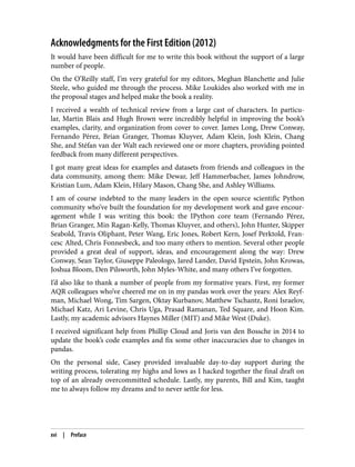 Acknowledgments for the First Edition (2012)
It would have been difficult for me to write this book without the support of a large
number of people.
On the O’Reilly staff, I’m very grateful for my editors, Meghan Blanchette and Julie
Steele, who guided me through the process. Mike Loukides also worked with me in
the proposal stages and helped make the book a reality.
I received a wealth of technical review from a large cast of characters. In particu‐
lar, Martin Blais and Hugh Brown were incredibly helpful in improving the book’s
examples, clarity, and organization from cover to cover. James Long, Drew Conway,
Fernando Pérez, Brian Granger, Thomas Kluyver, Adam Klein, Josh Klein, Chang
She, and Stéfan van der Walt each reviewed one or more chapters, providing pointed
feedback from many different perspectives.
I got many great ideas for examples and datasets from friends and colleagues in the
data community, among them: Mike Dewar, Jeff Hammerbacher, James Johndrow,
Kristian Lum, Adam Klein, Hilary Mason, Chang She, and Ashley Williams.
I am of course indebted to the many leaders in the open source scientific Python
community who’ve built the foundation for my development work and gave encour‐
agement while I was writing this book: the IPython core team (Fernando Pérez,
Brian Granger, Min Ragan-Kelly, Thomas Kluyver, and others), John Hunter, Skipper
Seabold, Travis Oliphant, Peter Wang, Eric Jones, Robert Kern, Josef Perktold, Fran‐
cesc Alted, Chris Fonnesbeck, and too many others to mention. Several other people
provided a great deal of support, ideas, and encouragement along the way: Drew
Conway, Sean Taylor, Giuseppe Paleologo, Jared Lander, David Epstein, John Krowas,
Joshua Bloom, Den Pilsworth, John Myles-White, and many others I’ve forgotten.
I’d also like to thank a number of people from my formative years. First, my former
AQR colleagues who’ve cheered me on in my pandas work over the years: Alex Reyf‐
man, Michael Wong, Tim Sargen, Oktay Kurbanov, Matthew Tschantz, Roni Israelov,
Michael Katz, Ari Levine, Chris Uga, Prasad Ramanan, Ted Square, and Hoon Kim.
Lastly, my academic advisors Haynes Miller (MIT) and Mike West (Duke).
I received significant help from Phillip Cloud and Joris van den Bossche in 2014 to
update the book’s code examples and fix some other inaccuracies due to changes in
pandas.
On the personal side, Casey provided invaluable day-to-day support during the
writing process, tolerating my highs and lows as I hacked together the final draft on
top of an already overcommitted schedule. Lastly, my parents, Bill and Kim, taught
me to always follow my dreams and to never settle for less.
xvi | Preface
 