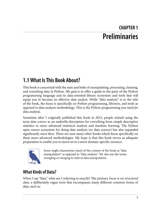 CHAPTER 1
Preliminaries
1.1 What Is This Book About?
This book is concerned with the nuts and bolts of manipulating, processing, cleaning,
and crunching data in Python. My goal is to offer a guide to the parts of the Python
programming language and its data-oriented library ecosystem and tools that will
equip you to become an effective data analyst. While “data analysis” is in the title
of the book, the focus is specifically on Python programming, libraries, and tools as
opposed to data analysis methodology. This is the Python programming you need for
data analysis.
Sometime after I originally published this book in 2012, people started using the
term data science as an umbrella description for everything from simple descriptive
statistics to more advanced statistical analysis and machine learning. The Python
open source ecosystem for doing data analysis (or data science) has also expanded
significantly since then. There are now many other books which focus specifically on
these more advanced methodologies. My hope is that this book serves as adequate
preparation to enable you to move on to a more domain-specific resource.
Some might characterize much of the content of the book as “data
manipulation” as opposed to “data analysis.” We also use the terms
wrangling or munging to refer to data manipulation.
What Kinds of Data?
When I say “data,” what am I referring to exactly? The primary focus is on structured
data, a deliberately vague term that encompasses many different common forms of
data, such as:
1
 