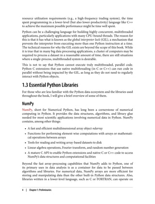 resource utilization requirements (e.g., a high-frequency trading system), the time
spent programming in a lower-level (but also lower-productivity) language like C++
to achieve the maximum possible performance might be time well spent.
Python can be a challenging language for building highly concurrent, multithreaded
applications, particularly applications with many CPU-bound threads. The reason for
this is that it has what is known as the global interpreter lock (GIL), a mechanism that
prevents the interpreter from executing more than one Python instruction at a time.
The technical reasons for why the GIL exists are beyond the scope of this book. While
it is true that in many big data processing applications, a cluster of computers may be
required to process a dataset in a reasonable amount of time, there are still situations
where a single-process, multithreaded system is desirable.
This is not to say that Python cannot execute truly multithreaded, parallel code.
Python C extensions that use native multithreading (in C or C++) can run code in
parallel without being impacted by the GIL, as long as they do not need to regularly
interact with Python objects.
1.3 Essential Python Libraries
For those who are less familiar with the Python data ecosystem and the libraries used
throughout the book, I will give a brief overview of some of them.
NumPy
NumPy, short for Numerical Python, has long been a cornerstone of numerical
computing in Python. It provides the data structures, algorithms, and library glue
needed for most scientific applications involving numerical data in Python. NumPy
contains, among other things:
• A fast and efficient multidimensional array object ndarray
•
• Functions for performing element-wise computations with arrays or mathemati‐
•
cal operations between arrays
• Tools for reading and writing array-based datasets to disk
•
• Linear algebra operations, Fourier transform, and random number generation
•
• A mature C API to enable Python extensions and native C or C++ code to access
•
NumPy’s data structures and computational facilities
Beyond the fast array-processing capabilities that NumPy adds to Python, one of
its primary uses in data analysis is as a container for data to be passed between
algorithms and libraries. For numerical data, NumPy arrays are more efficient for
storing and manipulating data than the other built-in Python data structures. Also,
libraries written in a lower-level language, such as C or FORTRAN, can operate on
4 | Chapter 1: Preliminaries
 
