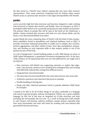 the data stored in a NumPy array without copying data into some other memory
representation. Thus, many numerical computing tools for Python either assume
NumPy arrays as a primary data structure or else target interoperability with NumPy.
pandas
pandas provides high-level data structures and functions designed to make working
with structured or tabular data intuitive and flexible. Since its emergence in 2010, it
has helped enable Python to be a powerful and productive data analysis environment.
The primary objects in pandas that will be used in this book are the DataFrame, a
tabular, column-oriented data structure with both row and column labels, and the
Series, a one-dimensional labeled array object.
pandas blends the array-computing ideas of NumPy with the kinds of data manipu‐
lation capabilities found in spreadsheets and relational databases (such as SQL). It
provides convenient indexing functionality to enable you to reshape, slice and dice,
perform aggregations, and select subsets of data. Since data manipulation, prepara‐
tion, and cleaning are such important skills in data analysis, pandas is one of the
primary focuses of this book.
As a bit of background, I started building pandas in early 2008 during my tenure at
AQR Capital Management, a quantitative investment management firm. At the time,
I had a distinct set of requirements that were not well addressed by any single tool at
my disposal:
• Data structures with labeled axes supporting automatic or explicit data align‐
•
ment—this prevents common errors resulting from misaligned data and working
with differently indexed data coming from different sources
• Integrated time series functionality
•
• The same data structures handle both time series data and non-time series data
•
• Arithmetic operations and reductions that preserve metadata
•
• Flexible handling of missing data
•
• Merge and other relational operations found in popular databases (SQL-based,
•
for example)
I wanted to be able to do all of these things in one place, preferably in a language
well suited to general-purpose software development. Python was a good candidate
language for this, but at that time an integrated set of data structures and tools
providing this functionality did not exist. As a result of having been built initially
to solve finance and business analytics problems, pandas features especially deep
time series functionality and tools well suited for working with time-indexed data
generated by business processes.
1.3 Essential Python Libraries | 5
 