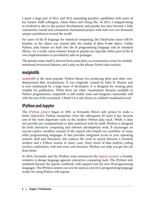 I spent a large part of 2011 and 2012 expanding pandas’s capabilities with some of
my former AQR colleagues, Adam Klein and Chang She. In 2013, I stopped being
as involved in day-to-day project development, and pandas has since become a fully
community-owned and community-maintained project with well over two thousand
unique contributors around the world.
For users of the R language for statistical computing, the DataFrame name will be
familiar, as the object was named after the similar R data.frame object. Unlike
Python, data frames are built into the R programming language and its standard
library. As a result, many features found in pandas are typically either part of the R
core implementation or provided by add-on packages.
The pandas name itself is derived from panel data, an econometrics term for multidi‐
mensional structured datasets, and a play on the phrase Python data analysis.
matplotlib
matplotlib is the most popular Python library for producing plots and other two-
dimensional data visualizations. It was originally created by John D. Hunter and
is now maintained by a large team of developers. It is designed for creating plots
suitable for publication. While there are other visualization libraries available to
Python programmers, matplotlib is still widely used and integrates reasonably well
with the rest of the ecosystem. I think it is a safe choice as a default visualization tool.
IPython and Jupyter
The IPython project began in 2001 as Fernando Pérez’s side project to make a
better interactive Python interpreter. Over the subsequent 20 years it has become
one of the most important tools in the modern Python data stack. While it does
not provide any computational or data analytical tools by itself, IPython is designed
for both interactive computing and software development work. It encourages an
execute-explore workflow instead of the typical edit-compile-run workflow of many
other programming languages. It also provides integrated access to your operating
system’s shell and filesystem; this reduces the need to switch between a terminal
window and a Python session in many cases. Since much of data analysis coding
involves exploration, trial and error, and iteration, IPython can help you get the job
done faster.
In 2014, Fernando and the IPython team announced the Jupyter project, a broader
initiative to design language-agnostic interactive computing tools. The IPython web
notebook became the Jupyter notebook, with support now for over 40 programming
languages. The IPython system can now be used as a kernel (a programming language
mode) for using Python with Jupyter.
6 | Chapter 1: Preliminaries
 