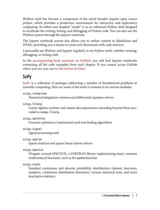 IPython itself has become a component of the much broader Jupyter open source
project, which provides a productive environment for interactive and exploratory
computing. Its oldest and simplest “mode” is as an enhanced Python shell designed
to accelerate the writing, testing, and debugging of Python code. You can also use the
IPython system through the Jupyter notebook.
The Jupyter notebook system also allows you to author content in Markdown and
HTML, providing you a means to create rich documents with code and text.
I personally use IPython and Jupyter regularly in my Python work, whether running,
debugging, or testing code.
In the accompanying book materials on GitHub, you will find Jupyter notebooks
containing all the code examples from each chapter. If you cannot access GitHub
where you are, you can try the mirror on Gitee.
SciPy
SciPy is a collection of packages addressing a number of foundational problems in
scientific computing. Here are some of the tools it contains in its various modules:
scipy.integrate
Numerical integration routines and differential equation solvers
scipy.linalg
Linear algebra routines and matrix decompositions extending beyond those pro‐
vided in numpy.linalg
scipy.optimize
Function optimizers (minimizers) and root finding algorithms
scipy.signal
Signal processing tools
scipy.sparse
Sparse matrices and sparse linear system solvers
scipy.special
Wrapper around SPECFUN, a FORTRAN library implementing many common
mathematical functions, such as the gamma function
scipy.stats
Standard continuous and discrete probability distributions (density functions,
samplers, continuous distribution functions), various statistical tests, and more
descriptive statistics
1.3 Essential Python Libraries | 7
 