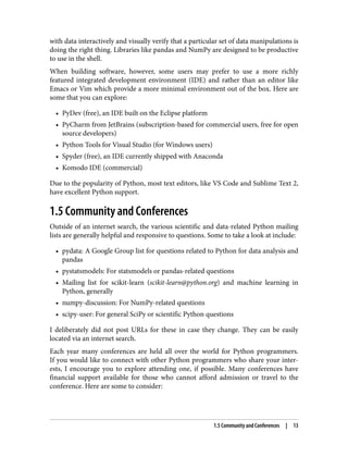 with data interactively and visually verify that a particular set of data manipulations is
doing the right thing. Libraries like pandas and NumPy are designed to be productive
to use in the shell.
When building software, however, some users may prefer to use a more richly
featured integrated development environment (IDE) and rather than an editor like
Emacs or Vim which provide a more minimal environment out of the box. Here are
some that you can explore:
• PyDev (free), an IDE built on the Eclipse platform
•
• PyCharm from JetBrains (subscription-based for commercial users, free for open
•
source developers)
• Python Tools for Visual Studio (for Windows users)
•
• Spyder (free), an IDE currently shipped with Anaconda
•
• Komodo IDE (commercial)
•
Due to the popularity of Python, most text editors, like VS Code and Sublime Text 2,
have excellent Python support.
1.5 Community and Conferences
Outside of an internet search, the various scientific and data-related Python mailing
lists are generally helpful and responsive to questions. Some to take a look at include:
• pydata: A Google Group list for questions related to Python for data analysis and
•
pandas
• pystatsmodels: For statsmodels or pandas-related questions
•
• Mailing list for scikit-learn (scikit-learn@python.org) and machine learning in
•
Python, generally
• numpy-discussion: For NumPy-related questions
•
• scipy-user: For general SciPy or scientific Python questions
•
I deliberately did not post URLs for these in case they change. They can be easily
located via an internet search.
Each year many conferences are held all over the world for Python programmers.
If you would like to connect with other Python programmers who share your inter‐
ests, I encourage you to explore attending one, if possible. Many conferences have
financial support available for those who cannot afford admission or travel to the
conference. Here are some to consider:
1.5 Community and Conferences | 13
 