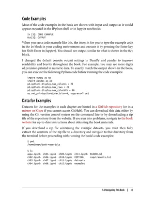 Code Examples
Most of the code examples in the book are shown with input and output as it would
appear executed in the IPython shell or in Jupyter notebooks:
In [5]: CODE EXAMPLE
Out[5]: OUTPUT
When you see a code example like this, the intent is for you to type the example code
in the In block in your coding environment and execute it by pressing the Enter key
(or Shift-Enter in Jupyter). You should see output similar to what is shown in the Out
block.
I changed the default console output settings in NumPy and pandas to improve
readability and brevity throughout the book. For example, you may see more digits
of precision printed in numeric data. To exactly match the output shown in the book,
you can execute the following Python code before running the code examples:
import numpy as np
import pandas as pd
pd.options.display.max_columns = 20
pd.options.display.max_rows = 20
pd.options.display.max_colwidth = 80
np.set_printoptions(precision=4, suppress=True)
Data for Examples
Datasets for the examples in each chapter are hosted in a GitHub repository (or in a
mirror on Gitee if you cannot access GitHub). You can download this data either by
using the Git version control system on the command line or by downloading a zip
file of the repository from the website. If you run into problems, navigate to the book
website for up-to-date instructions about obtaining the book materials.
If you download a zip file containing the example datasets, you must then fully
extract the contents of the zip file to a directory and navigate to that directory from
the terminal before proceeding with running the book’s code examples:
$ pwd
/home/wesm/book-materials
$ ls
appa.ipynb ch05.ipynb ch09.ipynb ch13.ipynb README.md
ch02.ipynb ch06.ipynb ch10.ipynb COPYING requirements.txt
ch03.ipynb ch07.ipynb ch11.ipynb datasets
ch04.ipynb ch08.ipynb ch12.ipynb examples
1.6 Navigating This Book | 15
 
