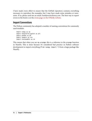 I have made every effort to ensure that the GitHub repository contains everything
necessary to reproduce the examples, but I may have made some mistakes or omis‐
sions. If so, please send me an email: book@wesmckinney.com. The best way to report
errors in the book is on the errata page on the O’Reilly website.
Import Conventions
The Python community has adopted a number of naming conventions for commonly
used modules:
import numpy as np
import matplotlib.pyplot as plt
import pandas as pd
import seaborn as sns
import statsmodels as sm
This means that when you see np.arange, this is a reference to the arange function
in NumPy. This is done because it’s considered bad practice in Python software
development to import everything (from numpy import *) from a large package like
NumPy.
16 | Chapter 1: Preliminaries
 
