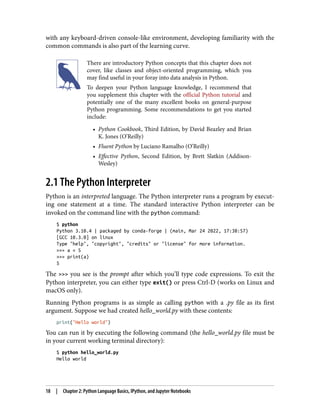 with any keyboard-driven console-like environment, developing familiarity with the
common commands is also part of the learning curve.
There are introductory Python concepts that this chapter does not
cover, like classes and object-oriented programming, which you
may find useful in your foray into data analysis in Python.
To deepen your Python language knowledge, I recommend that
you supplement this chapter with the official Python tutorial and
potentially one of the many excellent books on general-purpose
Python programming. Some recommendations to get you started
include:
• Python Cookbook, Third Edition, by David Beazley and Brian
•
K. Jones (O’Reilly)
• Fluent Python by Luciano Ramalho (O’Reilly)
•
• Effective Python, Second Edition, by Brett Slatkin (Addison-
•
Wesley)
2.1 The Python Interpreter
Python is an interpreted language. The Python interpreter runs a program by execut‐
ing one statement at a time. The standard interactive Python interpreter can be
invoked on the command line with the python command:
$ python
Python 3.10.4 | packaged by conda-forge | (main, Mar 24 2022, 17:38:57)
[GCC 10.3.0] on linux
Type "help", "copyright", "credits" or "license" for more information.
>>> a = 5
>>> print(a)
5
The >>> you see is the prompt after which you’ll type code expressions. To exit the
Python interpreter, you can either type exit() or press Ctrl-D (works on Linux and
macOS only).
Running Python programs is as simple as calling python with a .py file as its first
argument. Suppose we had created hello_world.py with these contents:
print("Hello world")
You can run it by executing the following command (the hello_world.py file must be
in your current working terminal directory):
$ python hello_world.py
Hello world
18 | Chapter 2: Python Language Basics, IPython, and Jupyter Notebooks
 