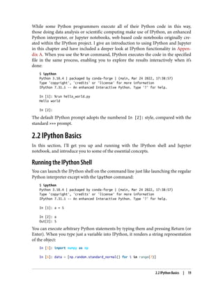 While some Python programmers execute all of their Python code in this way,
those doing data analysis or scientific computing make use of IPython, an enhanced
Python interpreter, or Jupyter notebooks, web-based code notebooks originally cre‐
ated within the IPython project. I give an introduction to using IPython and Jupyter
in this chapter and have included a deeper look at IPython functionality in Appen‐
dix A. When you use the %run command, IPython executes the code in the specified
file in the same process, enabling you to explore the results interactively when it’s
done:
$ ipython
Python 3.10.4 | packaged by conda-forge | (main, Mar 24 2022, 17:38:57)
Type 'copyright', 'credits' or 'license' for more information
IPython 7.31.1 -- An enhanced Interactive Python. Type '?' for help.
In [1]: %run hello_world.py
Hello world
In [2]:
The default IPython prompt adopts the numbered In [2]: style, compared with the
standard >>> prompt.
2.2 IPython Basics
In this section, I’ll get you up and running with the IPython shell and Jupyter
notebook, and introduce you to some of the essential concepts.
Running the IPython Shell
You can launch the IPython shell on the command line just like launching the regular
Python interpreter except with the ipython command:
$ ipython
Python 3.10.4 | packaged by conda-forge | (main, Mar 24 2022, 17:38:57)
Type 'copyright', 'credits' or 'license' for more information
IPython 7.31.1 -- An enhanced Interactive Python. Type '?' for help.
In [1]: a = 5
In [2]: a
Out[2]: 5
You can execute arbitrary Python statements by typing them and pressing Return (or
Enter). When you type just a variable into IPython, it renders a string representation
of the object:
In [5]: import numpy as np
In [6]: data = [np.random.standard_normal() for i in range(7)]
2.2 IPython Basics | 19
 