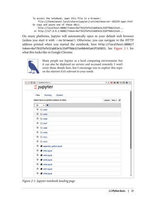 To access the notebook, open this file in a browser:
file:///home/wesm/.local/share/jupyter/runtime/nbserver-185259-open.html
Or copy and paste one of these URLs:
http://localhost:8888/?token=0a77b52fefe52ab83e3c35dff8de121e4...
or http://127.0.0.1:8888/?token=0a77b52fefe52ab83e3c35dff8de121e4...
On many platforms, Jupyter will automatically open in your default web browser
(unless you start it with --no-browser). Otherwise, you can navigate to the HTTP
address printed when you started the notebook, here http://localhost:8888/?
token=0a77b52fefe52ab83e3c35dff8de121e4bb443a63f2d3055. See Figure 2-1 for
what this looks like in Google Chrome.
Many people use Jupyter as a local computing environment, but
it can also be deployed on servers and accessed remotely. I won’t
cover those details here, but I encourage you to explore this topic
on the internet if it’s relevant to your needs.
Figure 2-1. Jupyter notebook landing page
2.2 IPython Basics | 21
 