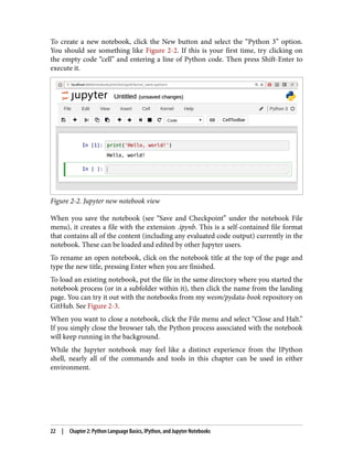 To create a new notebook, click the New button and select the “Python 3” option.
You should see something like Figure 2-2. If this is your first time, try clicking on
the empty code “cell” and entering a line of Python code. Then press Shift-Enter to
execute it.
Figure 2-2. Jupyter new notebook view
When you save the notebook (see “Save and Checkpoint” under the notebook File
menu), it creates a file with the extension .ipynb. This is a self-contained file format
that contains all of the content (including any evaluated code output) currently in the
notebook. These can be loaded and edited by other Jupyter users.
To rename an open notebook, click on the notebook title at the top of the page and
type the new title, pressing Enter when you are finished.
To load an existing notebook, put the file in the same directory where you started the
notebook process (or in a subfolder within it), then click the name from the landing
page. You can try it out with the notebooks from my wesm/pydata-book repository on
GitHub. See Figure 2-3.
When you want to close a notebook, click the File menu and select “Close and Halt.”
If you simply close the browser tab, the Python process associated with the notebook
will keep running in the background.
While the Jupyter notebook may feel like a distinct experience from the IPython
shell, nearly all of the commands and tools in this chapter can be used in either
environment.
22 | Chapter 2: Python Language Basics, IPython, and Jupyter Notebooks
 