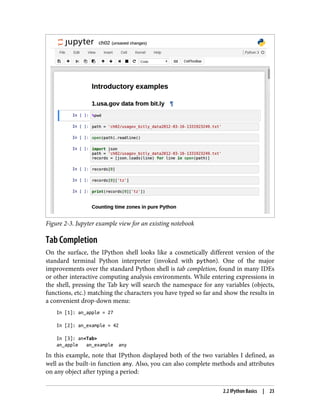 Figure 2-3. Jupyter example view for an existing notebook
Tab Completion
On the surface, the IPython shell looks like a cosmetically different version of the
standard terminal Python interpreter (invoked with python). One of the major
improvements over the standard Python shell is tab completion, found in many IDEs
or other interactive computing analysis environments. While entering expressions in
the shell, pressing the Tab key will search the namespace for any variables (objects,
functions, etc.) matching the characters you have typed so far and show the results in
a convenient drop-down menu:
In [1]: an_apple = 27
In [2]: an_example = 42
In [3]: an<Tab>
an_apple an_example any
In this example, note that IPython displayed both of the two variables I defined, as
well as the built-in function any. Also, you can also complete methods and attributes
on any object after typing a period:
2.2 IPython Basics | 23
 