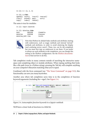 In [3]: b = [1, 2, 3]
In [4]: b.<Tab>
append() count() insert() reverse()
clear() extend() pop() sort()
copy() index() remove()
The same is true for modules:
In [1]: import datetime
In [2]: datetime.<Tab>
date MAXYEAR timedelta
datetime MINYEAR timezone
datetime_CAPI time tzinfo
Note that IPython by default hides methods and attributes starting
with underscores, such as magic methods and internal “private”
methods and attributes, in order to avoid cluttering the display
(and confusing novice users!). These, too, can be tab-completed,
but you must first type an underscore to see them. If you prefer
to always see such methods in tab completion, you can change this
setting in the IPython configuration. See the IPython documenta‐
tion to find out how to do this.
Tab completion works in many contexts outside of searching the interactive name‐
space and completing object or module attributes. When typing anything that looks
like a file path (even in a Python string), pressing the Tab key will complete anything
on your computer’s filesystem matching what you’ve typed.
Combined with the %run command (see “The %run Command” on page 512), this
functionality can save you many keystrokes.
Another area where tab completion saves time is in the completion of function
keyword arguments (including the = sign!). See Figure 2-4.
Figure 2-4. Autocomplete function keywords in a Jupyter notebook
We’ll have a closer look at functions in a little bit.
24 | Chapter 2: Python Language Basics, IPython, and Jupyter Notebooks
 