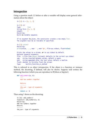 Introspection
Using a question mark (?) before or after a variable will display some general infor‐
mation about the object:
In [1]: b = [1, 2, 3]
In [2]: b?
Type: list
String form: [1, 2, 3]
Length: 3
Docstring:
Built-in mutable sequence.
If no argument is given, the constructor creates a new empty list.
The argument must be an iterable if specified.
In [3]: print?
Docstring:
print(value, ..., sep=' ', end='n', file=sys.stdout, flush=False)
Prints the values to a stream, or to sys.stdout by default.
Optional keyword arguments:
file: a file-like object (stream); defaults to the current sys.stdout.
sep: string inserted between values, default a space.
end: string appended after the last value, default a newline.
flush: whether to forcibly flush the stream.
Type: builtin_function_or_method
This is referred to as object introspection. If the object is a function or instance
method, the docstring, if defined, will also be shown. Suppose we’d written the
following function (which you can reproduce in IPython or Jupyter):
def add_numbers(a, b):
"""
Add two numbers together
Returns
-------
the_sum : type of arguments
"""
return a + b
Then using ? shows us the docstring:
In [6]: add_numbers?
Signature: add_numbers(a, b)
Docstring:
Add two numbers together
Returns
-------
the_sum : type of arguments
2.2 IPython Basics | 25
 