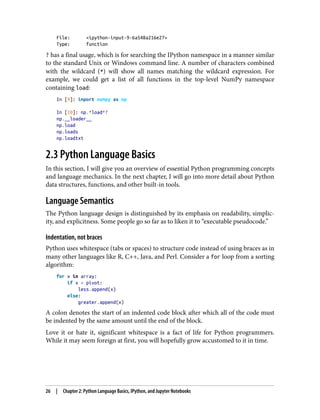 File: <ipython-input-9-6a548a216e27>
Type: function
? has a final usage, which is for searching the IPython namespace in a manner similar
to the standard Unix or Windows command line. A number of characters combined
with the wildcard (*) will show all names matching the wildcard expression. For
example, we could get a list of all functions in the top-level NumPy namespace
containing load:
In [9]: import numpy as np
In [10]: np.*load*?
np.__loader__
np.load
np.loads
np.loadtxt
2.3 Python Language Basics
In this section, I will give you an overview of essential Python programming concepts
and language mechanics. In the next chapter, I will go into more detail about Python
data structures, functions, and other built-in tools.
Language Semantics
The Python language design is distinguished by its emphasis on readability, simplic‐
ity, and explicitness. Some people go so far as to liken it to “executable pseudocode.”
Indentation, not braces
Python uses whitespace (tabs or spaces) to structure code instead of using braces as in
many other languages like R, C++, Java, and Perl. Consider a for loop from a sorting
algorithm:
for x in array:
if x < pivot:
less.append(x)
else:
greater.append(x)
A colon denotes the start of an indented code block after which all of the code must
be indented by the same amount until the end of the block.
Love it or hate it, significant whitespace is a fact of life for Python programmers.
While it may seem foreign at first, you will hopefully grow accustomed to it in time.
26 | Chapter 2: Python Language Basics, IPython, and Jupyter Notebooks
 