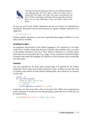 I strongly recommend using four spaces as your default indentation
and replacing tabs with four spaces. Many text editors have a
setting that will replace tab stops with spaces automatically (do
this!). IPython and Jupyter notebooks will automatically insert four
spaces on new lines following a colon and replace tabs by four
spaces.
As you can see by now, Python statements also do not need to be terminated by
semicolons. Semicolons can be used, however, to separate multiple statements on a
single line:
a = 5; b = 6; c = 7
Putting multiple statements on one line is generally discouraged in Python as it can
make code less readable.
Everything is an object
An important characteristic of the Python language is the consistency of its object
model. Every number, string, data structure, function, class, module, and so on exists
in the Python interpreter in its own “box,” which is referred to as a Python object.
Each object has an associated type (e.g., integer, string, or function) and internal data.
In practice this makes the language very flexible, as even functions can be treated like
any other object.
Comments
Any text preceded by the hash mark (pound sign) # is ignored by the Python
interpreter. This is often used to add comments to code. At times you may also want
to exclude certain blocks of code without deleting them. One solution is to comment
out the code:
results = []
for line in file_handle:
# keep the empty lines for now
# if len(line) == 0:
# continue
results.append(line.replace("foo", "bar"))
Comments can also occur after a line of executed code. While some programmers
prefer comments to be placed in the line preceding a particular line of code, this can
be useful at times:
print("Reached this line") # Simple status report
2.3 Python Language Basics | 27
 