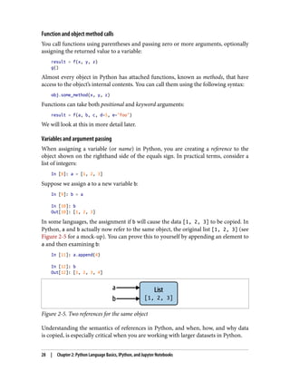Function and object method calls
You call functions using parentheses and passing zero or more arguments, optionally
assigning the returned value to a variable:
result = f(x, y, z)
g()
Almost every object in Python has attached functions, known as methods, that have
access to the object’s internal contents. You can call them using the following syntax:
obj.some_method(x, y, z)
Functions can take both positional and keyword arguments:
result = f(a, b, c, d=5, e="foo")
We will look at this in more detail later.
Variables and argument passing
When assigning a variable (or name) in Python, you are creating a reference to the
object shown on the righthand side of the equals sign. In practical terms, consider a
list of integers:
In [8]: a = [1, 2, 3]
Suppose we assign a to a new variable b:
In [9]: b = a
In [10]: b
Out[10]: [1, 2, 3]
In some languages, the assignment if b will cause the data [1, 2, 3] to be copied. In
Python, a and b actually now refer to the same object, the original list [1, 2, 3] (see
Figure 2-5 for a mock-up). You can prove this to yourself by appending an element to
a and then examining b:
In [11]: a.append(4)
In [12]: b
Out[12]: [1, 2, 3, 4]
Figure 2-5. Two references for the same object
Understanding the semantics of references in Python, and when, how, and why data
is copied, is especially critical when you are working with larger datasets in Python.
28 | Chapter 2: Python Language Basics, IPython, and Jupyter Notebooks
 