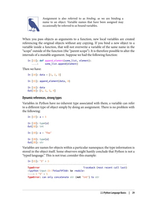 Assignment is also referred to as binding, as we are binding a
name to an object. Variable names that have been assigned may
occasionally be referred to as bound variables.
When you pass objects as arguments to a function, new local variables are created
referencing the original objects without any copying. If you bind a new object to a
variable inside a function, that will not overwrite a variable of the same name in the
“scope” outside of the function (the “parent scope”). It is therefore possible to alter the
internals of a mutable argument. Suppose we had the following function:
In [13]: def append_element(some_list, element):
....: some_list.append(element)
Then we have:
In [14]: data = [1, 2, 3]
In [15]: append_element(data, 4)
In [16]: data
Out[16]: [1, 2, 3, 4]
Dynamic references, strong types
Variables in Python have no inherent type associated with them; a variable can refer
to a different type of object simply by doing an assignment. There is no problem with
the following:
In [17]: a = 5
In [18]: type(a)
Out[18]: int
In [19]: a = "foo"
In [20]: type(a)
Out[20]: str
Variables are names for objects within a particular namespace; the type information is
stored in the object itself. Some observers might hastily conclude that Python is not a
“typed language.” This is not true; consider this example:
In [21]: "5" + 5
---------------------------------------------------------------------------
TypeError Traceback (most recent call last)
<ipython-input-21-7fe5aa79f268> in <module>
----> 1 "5" + 5
TypeError: can only concatenate str (not "int") to str
2.3 Python Language Basics | 29
 