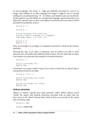 In some languages, the string '5' might get implicitly converted (or cast) to an
integer, thus yielding 10. In other languages the integer 5 might be cast to a string,
yielding the concatenated string '55'. In Python, such implicit casts are not allowed.
In this regard we say that Python is a strongly typed language, which means that every
object has a specific type (or class), and implicit conversions will occur only in certain
permitted circumstances, such as:
In [22]: a = 4.5
In [23]: b = 2
# String formatting, to be visited later
In [24]: print(f"a is {type(a)}, b is {type(b)}")
a is <class 'float'>, b is <class 'int'>
In [25]: a / b
Out[25]: 2.25
Here, even though b is an integer, it is implicitly converted to a float for the division
operation.
Knowing the type of an object is important, and it’s useful to be able to write
functions that can handle many different kinds of input. You can check that an object
is an instance of a particular type using the isinstance function:
In [26]: a = 5
In [27]: isinstance(a, int)
Out[27]: True
isinstance can accept a tuple of types if you want to check that an object’s type is
among those present in the tuple:
In [28]: a = 5; b = 4.5
In [29]: isinstance(a, (int, float))
Out[29]: True
In [30]: isinstance(b, (int, float))
Out[30]: True
Attributes and methods
Objects in Python typically have both attributes (other Python objects stored
“inside” the object) and methods (functions associated with an object that can
have access to the object’s internal data). Both of them are accessed via the syntax
obj.attribute_name:
In [1]: a = "foo"
In [2]: a.<Press Tab>
30 | Chapter 2: Python Language Basics, IPython, and Jupyter Notebooks
 