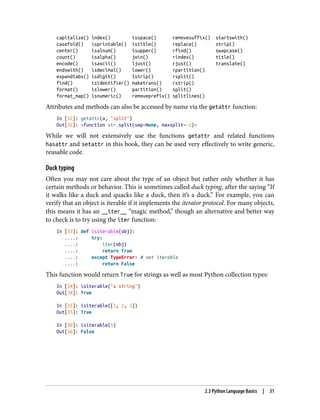 capitalize() index() isspace() removesuffix() startswith()
casefold() isprintable() istitle() replace() strip()
center() isalnum() isupper() rfind() swapcase()
count() isalpha() join() rindex() title()
encode() isascii() ljust() rjust() translate()
endswith() isdecimal() lower() rpartition()
expandtabs() isdigit() lstrip() rsplit()
find() isidentifier() maketrans() rstrip()
format() islower() partition() split()
format_map() isnumeric() removeprefix() splitlines()
Attributes and methods can also be accessed by name via the getattr function:
In [32]: getattr(a, "split")
Out[32]: <function str.split(sep=None, maxsplit=-1)>
While we will not extensively use the functions getattr and related functions
hasattr and setattr in this book, they can be used very effectively to write generic,
reusable code.
Duck typing
Often you may not care about the type of an object but rather only whether it has
certain methods or behavior. This is sometimes called duck typing, after the saying “If
it walks like a duck and quacks like a duck, then it’s a duck.” For example, you can
verify that an object is iterable if it implements the iterator protocol. For many objects,
this means it has an __iter__ “magic method,” though an alternative and better way
to check is to try using the iter function:
In [33]: def isiterable(obj):
....: try:
....: iter(obj)
....: return True
....: except TypeError: # not iterable
....: return False
This function would return True for strings as well as most Python collection types:
In [34]: isiterable("a string")
Out[34]: True
In [35]: isiterable([1, 2, 3])
Out[35]: True
In [36]: isiterable(5)
Out[36]: False
2.3 Python Language Basics | 31
 