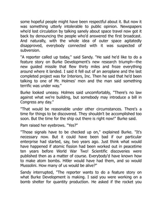 some hopeful people might have been respectful about it. But now it
was something utterly intolerable to public opinion. Newspapers
who'd lost circulation by talking sanely about space travel now got it
back by denouncing the people who'd answered the first broadcast.
And naturally, with the whole idea of outer space agitatedly
disapproved, everybody connected with it was suspected of
subversion.
"A reporter called up today," said Sandy. "He said he'd like to do a
feature story on Burke Development's new research triumph—the
new guided missile that flew thirty miles and froze everything
around where it landed. I said it fell out of an aeroplane and the last
completed project was for Interiors, Inc. Then he said that he'd been
talking to one of Mr. Holmes' men and the man said something
terrific was under way."
Burke looked uneasy. Holmes said uncomfortably, "There's no law
against what we're building, but somebody may introduce a bill in
Congress any day."
"That would be reasonable under other circumstances. There's a
time for things to be discovered. They shouldn't be accomplished too
soon. But the time for the ship out there is right now!" Burke said.
Pam raised her eyebrows. "Yes?"
"Those signals have to be checked up on," explained Burke. "It's
necessary now. But it could have been bad if our particular
enterprise had started, say, two years ago. Just think what would
have happened if atomic fission had been worked out in peacetime
ten years before World War Two! Scientific discoveries were
published then as a matter of course. Everybody'd have known how
to make atom bombs. Hitler would have had them, and so would
Mussolini. How many of us would be alive?"
Sandy interrupted, "The reporter wants to do a feature story on
what Burke Development is making. I said you were working on a
bomb shelter for quantity production. He asked if the rocket you
 