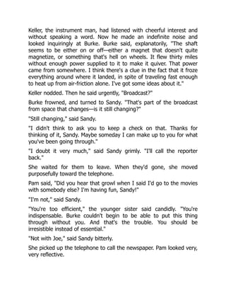 Keller, the instrument man, had listened with cheerful interest and
without speaking a word. Now he made an indefinite noise and
looked inquiringly at Burke. Burke said, explanatorily, "The shaft
seems to be either on or off—either a magnet that doesn't quite
magnetize, or something that's hell on wheels. It flew thirty miles
without enough power supplied to it to make it quiver. That power
came from somewhere. I think there's a clue in the fact that it froze
everything around where it landed, in spite of traveling fast enough
to heat up from air-friction alone. I've got some ideas about it."
Keller nodded. Then he said urgently, "Broadcast?"
Burke frowned, and turned to Sandy. "That's part of the broadcast
from space that changes—is it still changing?"
"Still changing," said Sandy.
"I didn't think to ask you to keep a check on that. Thanks for
thinking of it, Sandy. Maybe someday I can make up to you for what
you've been going through."
"I doubt it very much," said Sandy grimly. "I'll call the reporter
back."
She waited for them to leave. When they'd gone, she moved
purposefully toward the telephone.
Pam said, "Did you hear that growl when I said I'd go to the movies
with somebody else? I'm having fun, Sandy!"
"I'm not," said Sandy.
"You're too efficient," the younger sister said candidly. "You're
indispensable. Burke couldn't begin to be able to put this thing
through without you. And that's the trouble. You should be
irresistible instead of essential."
"Not with Joe," said Sandy bitterly.
She picked up the telephone to call the newspaper. Pam looked very,
very reflective.
 