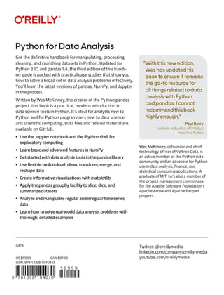 DATA
“With this new edition,
Wes has updated his
book to ensure it remains
the go-to resource for
all things related to data
analysis with Python
and pandas. I cannot
recommend this book
highly enough.”
—Paul Barry
Lecturer and author of O’Reilly’s
Head First Python
Python for Data Analysis
9 781098 104030
5 6 9 9 9
US $69.99 CAN $87.99
ISBN: 978-1-098-10403-0
Twitter: @oreillymedia
linkedin.com/company/oreilly-media
youtube.com/oreillymedia
Get the definitive handbook for manipulating, processing,
cleaning, and crunching datasets in Python. Updated for
Python 3.10 and pandas 1.4, the third edition of this hands-
on guide is packed with practical case studies that show you
how to solve a broad set of data analysis problems effectively.
You’ll learn the latest versions of pandas, NumPy, and Jupyter
in the process.
Written by Wes McKinney, the creator of the Python pandas
project, this book is a practical, modern introduction to
data science tools in Python. It’s ideal for analysts new to
Python and for Python programmers new to data science
and scientific computing. Data files and related material are
available on GitHub.
• Use the Jupyter notebook and the IPython shell for
exploratory computing
• Learn basic and advanced features in NumPy
• Get started with data analysis tools in the pandas library
• Use flexible tools to load, clean, transform, merge, and
reshape data
• Create informative visualizations with matplotlib
• Apply the pandas groupBy facility to slice, dice, and
summarize datasets
• Analyze and manipulate regular and irregular time series
data
• Learn how to solve real-world data analysis problems with
thorough, detailed examples
Wes McKinney, cofounder and chief
technology officer of Voltron Data, is
an active member of the Python data
community and an advocate for Python
use in data analysis, finance, and
statistical computing applications. A
graduate of MIT, he’s also a member of
the project management committees
for the Apache Software Foundation’s
Apache Arrow and Apache Parquet
projects.
 