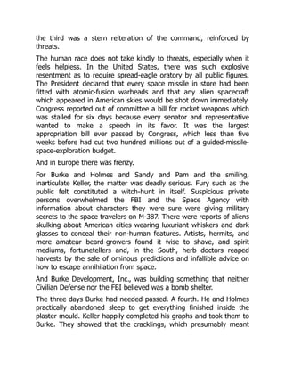 the third was a stern reiteration of the command, reinforced by
threats.
The human race does not take kindly to threats, especially when it
feels helpless. In the United States, there was such explosive
resentment as to require spread-eagle oratory by all public figures.
The President declared that every space missile in store had been
fitted with atomic-fusion warheads and that any alien spacecraft
which appeared in American skies would be shot down immediately.
Congress reported out of committee a bill for rocket weapons which
was stalled for six days because every senator and representative
wanted to make a speech in its favor. It was the largest
appropriation bill ever passed by Congress, which less than five
weeks before had cut two hundred millions out of a guided-missile-
space-exploration budget.
And in Europe there was frenzy.
For Burke and Holmes and Sandy and Pam and the smiling,
inarticulate Keller, the matter was deadly serious. Fury such as the
public felt constituted a witch-hunt in itself. Suspicious private
persons overwhelmed the FBI and the Space Agency with
information about characters they were sure were giving military
secrets to the space travelers on M-387. There were reports of aliens
skulking about American cities wearing luxuriant whiskers and dark
glasses to conceal their non-human features. Artists, hermits, and
mere amateur beard-growers found it wise to shave, and spirit
mediums, fortunetellers and, in the South, herb doctors reaped
harvests by the sale of ominous predictions and infallible advice on
how to escape annihilation from space.
And Burke Development, Inc., was building something that neither
Civilian Defense nor the FBI believed was a bomb shelter.
The three days Burke had needed passed. A fourth. He and Holmes
practically abandoned sleep to get everything finished inside the
plaster mould. Keller happily completed his graphs and took them to
Burke. They showed that the cracklings, which presumably meant
 
