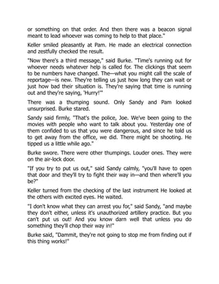 or something on that order. And then there was a beacon signal
meant to lead whoever was coming to help to that place."
Keller smiled pleasantly at Pam. He made an electrical connection
and zestfully checked the result.
"Now there's a third message," said Burke. "Time's running out for
whoever needs whatever help is called for. The clickings that seem
to be numbers have changed. The—what you might call the scale of
reportage—is new. They're telling us just how long they can wait or
just how bad their situation is. They're saying that time is running
out and they're saying, 'Hurry!'"
There was a thumping sound. Only Sandy and Pam looked
unsurprised. Burke stared.
Sandy said firmly, "That's the police, Joe. We've been going to the
movies with people who want to talk about you. Yesterday one of
them confided to us that you were dangerous, and since he told us
to get away from the office, we did. There might be shooting. He
tipped us a little while ago."
Burke swore. There were other thumpings. Louder ones. They were
on the air-lock door.
"If you try to put us out," said Sandy calmly, "you'll have to open
that door and they'll try to fight their way in—and then where'll you
be?"
Keller turned from the checking of the last instrument He looked at
the others with excited eyes. He waited.
"I don't know what they can arrest you for," said Sandy, "and maybe
they don't either, unless it's unauthorized artillery practice. But you
can't put us out! And you know darn well that unless you do
something they'll chop their way in!"
Burke said, "Dammit, they're not going to stop me from finding out if
this thing works!"
 