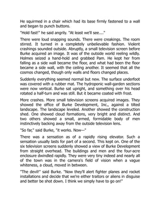 He squirmed in a chair which had its base firmly fastened to a wall
and began to punch buttons.
"Hold fast!" he said angrily. "At least we'll see...."
There were loud snapping sounds. There were creakings. The room
stirred. It turned in a completely unbelievable fashion. Violent
crashings sounded outside. Abruptly, a small television screen before
Burke acquired an image. It was of the outside world reeling wildly.
Holmes seized a hand-hold and grabbed Pam. He kept her from
falling as a side wall became the floor, and what had been the floor
became a side wall, with the ceiling another. It seemed that all the
cosmos changed, though only walls and floors changed places.
Suddenly everything seemed normal but new. The surface underfoot
was covered with a rubber mat. The hydroponic wall-garden sections
were now vertical. Burke sat upright, and something over his head
rotated a half-turn and was still. But it became coated with frost.
More crashes. More small television screens acquired images. They
showed the office of Burke Development, Inc., against a tilted
landscape. The landscape leveled. Another showed the construction
shed. One showed cloud formations, very bright and distinct. And
two others showed a small, armed, formidable body of men
instinctively backing away from the outside television lens.
"So far," said Burke, "it works. Now—"
There was a sensation as of a rapidly rising elevator. Such a
sensation usually lasts for part of a second. This kept on. One of the
six television screens suddenly showed a view of Burke Development
from straight overhead. The buildings and men and the four-acre
enclosure dwindled rapidly. They were very tiny indeed and nearly all
of the town was in the camera's field of vision when a vague
whiteness, a cloud, moved in between.
"The devil!" said Burke. "Now they'll alert fighter planes and rocket
installations and decide that we're either traitors or aliens in disguise
and better be shot down. I think we simply have to go on!"
 