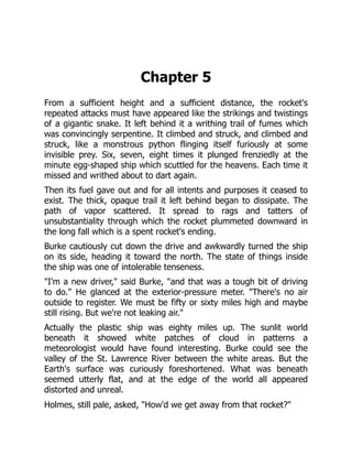 Chapter 5
From a sufficient height and a sufficient distance, the rocket's
repeated attacks must have appeared like the strikings and twistings
of a gigantic snake. It left behind it a writhing trail of fumes which
was convincingly serpentine. It climbed and struck, and climbed and
struck, like a monstrous python flinging itself furiously at some
invisible prey. Six, seven, eight times it plunged frenziedly at the
minute egg-shaped ship which scuttled for the heavens. Each time it
missed and writhed about to dart again.
Then its fuel gave out and for all intents and purposes it ceased to
exist. The thick, opaque trail it left behind began to dissipate. The
path of vapor scattered. It spread to rags and tatters of
unsubstantiality through which the rocket plummeted downward in
the long fall which is a spent rocket's ending.
Burke cautiously cut down the drive and awkwardly turned the ship
on its side, heading it toward the north. The state of things inside
the ship was one of intolerable tenseness.
"I'm a new driver," said Burke, "and that was a tough bit of driving
to do." He glanced at the exterior-pressure meter. "There's no air
outside to register. We must be fifty or sixty miles high and maybe
still rising. But we're not leaking air."
Actually the plastic ship was eighty miles up. The sunlit world
beneath it showed white patches of cloud in patterns a
meteorologist would have found interesting. Burke could see the
valley of the St. Lawrence River between the white areas. But the
Earth's surface was curiously foreshortened. What was beneath
seemed utterly flat, and at the edge of the world all appeared
distorted and unreal.
Holmes, still pale, asked, "How'd we get away from that rocket?"
 