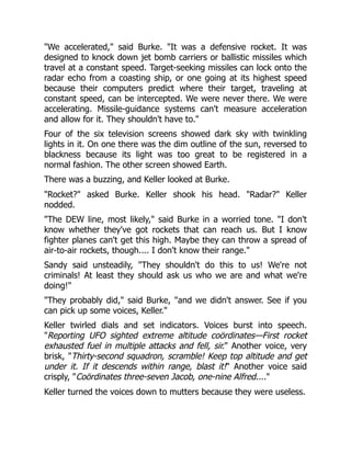 "We accelerated," said Burke. "It was a defensive rocket. It was
designed to knock down jet bomb carriers or ballistic missiles which
travel at a constant speed. Target-seeking missiles can lock onto the
radar echo from a coasting ship, or one going at its highest speed
because their computers predict where their target, traveling at
constant speed, can be intercepted. We were never there. We were
accelerating. Missile-guidance systems can't measure acceleration
and allow for it. They shouldn't have to."
Four of the six television screens showed dark sky with twinkling
lights in it. On one there was the dim outline of the sun, reversed to
blackness because its light was too great to be registered in a
normal fashion. The other screen showed Earth.
There was a buzzing, and Keller looked at Burke.
"Rocket?" asked Burke. Keller shook his head. "Radar?" Keller
nodded.
"The DEW line, most likely," said Burke in a worried tone. "I don't
know whether they've got rockets that can reach us. But I know
fighter planes can't get this high. Maybe they can throw a spread of
air-to-air rockets, though.... I don't know their range."
Sandy said unsteadily, "They shouldn't do this to us! We're not
criminals! At least they should ask us who we are and what we're
doing!"
"They probably did," said Burke, "and we didn't answer. See if you
can pick up some voices, Keller."
Keller twirled dials and set indicators. Voices burst into speech.
"Reporting UFO sighted extreme altitude coördinates—First rocket
exhausted fuel in multiple attacks and fell, sir." Another voice, very
brisk, "Thirty-second squadron, scramble! Keep top altitude and get
under it. If it descends within range, blast it!" Another voice said
crisply, "Coördinates three-seven Jacob, one-nine Alfred...."
Keller turned the voices down to mutters because they were useless.
 