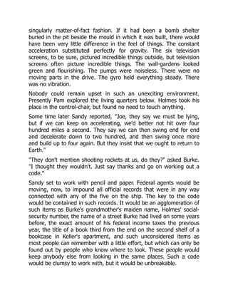 singularly matter-of-fact fashion. If it had been a bomb shelter
buried in the pit beside the mould in which it was built, there would
have been very little difference in the feel of things. The constant
acceleration substituted perfectly for gravity. The six television
screens, to be sure, pictured incredible things outside, but television
screens often picture incredible things. The wall-gardens looked
green and flourishing. The pumps were noiseless. There were no
moving parts in the drive. The gyro held everything steady. There
was no vibration.
Nobody could remain upset in such an unexciting environment.
Presently Pam explored the living quarters below. Holmes took his
place in the control-chair, but found no need to touch anything.
Some time later Sandy reported, "Joe, they say we must be lying,
but if we can keep on accelerating, we'd better not hit over four
hundred miles a second. They say we can then swing end for end
and decelerate down to two hundred, and then swing once more
and build up to four again. But they insist that we ought to return to
Earth."
"They don't mention shooting rockets at us, do they?" asked Burke.
"I thought they wouldn't. Just say thanks and go on working out a
code."
Sandy set to work with pencil and paper. Federal agents would be
moving, now, to impound all official records that were in any way
connected with any of the five on the ship. The key to the code
would be contained in such records. It would be an agglomeration of
such items as Burke's grandmother's maiden name, Holmes' social-
security number, the name of a street Burke had lived on some years
before, the exact amount of his federal income taxes the previous
year, the title of a book third from the end on the second shelf of a
bookcase in Keller's apartment, and such unconsidered items as
most people can remember with a little effort, but which can only be
found out by people who know where to look. These people would
keep anybody else from looking in the same places. Such a code
would be clumsy to work with, but it would be unbreakable.
 