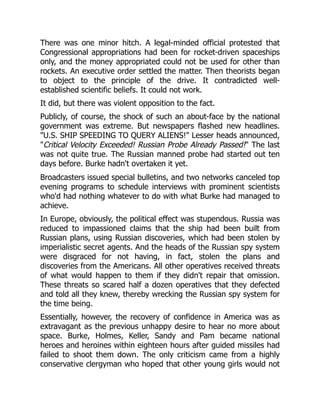 There was one minor hitch. A legal-minded official protested that
Congressional appropriations had been for rocket-driven spaceships
only, and the money appropriated could not be used for other than
rockets. An executive order settled the matter. Then theorists began
to object to the principle of the drive. It contradicted well-
established scientific beliefs. It could not work.
It did, but there was violent opposition to the fact.
Publicly, of course, the shock of such an about-face by the national
government was extreme. But newspapers flashed new headlines.
"U.S. SHIP SPEEDING TO QUERY ALIENS!" Lesser heads announced,
"Critical Velocity Exceeded! Russian Probe Already Passed!" The last
was not quite true. The Russian manned probe had started out ten
days before. Burke hadn't overtaken it yet.
Broadcasters issued special bulletins, and two networks canceled top
evening programs to schedule interviews with prominent scientists
who'd had nothing whatever to do with what Burke had managed to
achieve.
In Europe, obviously, the political effect was stupendous. Russia was
reduced to impassioned claims that the ship had been built from
Russian plans, using Russian discoveries, which had been stolen by
imperialistic secret agents. And the heads of the Russian spy system
were disgraced for not having, in fact, stolen the plans and
discoveries from the Americans. All other operatives received threats
of what would happen to them if they didn't repair that omission.
These threats so scared half a dozen operatives that they defected
and told all they knew, thereby wrecking the Russian spy system for
the time being.
Essentially, however, the recovery of confidence in America was as
extravagant as the previous unhappy desire to hear no more about
space. Burke, Holmes, Keller, Sandy and Pam became national
heroes and heroines within eighteen hours after guided missiles had
failed to shoot them down. The only criticism came from a highly
conservative clergyman who hoped that other young girls would not
 