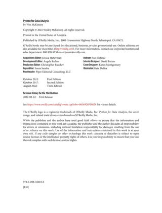 978-1-098-10403-0
[LSI]
Python for Data Analysis
by Wes McKinney
Copyright © 2022 Wesley McKinney. All rights reserved.
Printed in the United States of America.
Published by O’Reilly Media, Inc., 1005 Gravenstein Highway North, Sebastopol, CA 95472.
O’Reilly books may be purchased for educational, business, or sales promotional use. Online editions are
also available for most titles (http://oreilly.com). For more information, contact our corporate/institutional
sales department: 800-998-9938 or corporate@oreilly.com.
Acquisitions Editor: Jessica Haberman
Development Editor: Angela Rufino
Production Editor: Christopher Faucher
Copyeditor: Sonia Saruba
Proofreader: Piper Editorial Consulting, LLC
Indexer: Sue Klefstad
Interior Designer: David Futato
Cover Designer: Karen Montgomery
Illustrator: Kate Dullea
October 2012: First Edition
October 2017: Second Edition
August 2022: Third Edition
Revision History for the Third Edition
2022-08-12: First Release
See https://www.oreilly.com/catalog/errata.csp?isbn=0636920519829 for release details.
The O’Reilly logo is a registered trademark of O’Reilly Media, Inc. Python for Data Analysis, the cover
image, and related trade dress are trademarks of O’Reilly Media, Inc.
While the publisher and the author have used good faith efforts to ensure that the information and
instructions contained in this work are accurate, the publisher and the author disclaim all responsibility
for errors or omissions, including without limitation responsibility for damages resulting from the use
of or reliance on this work. Use of the information and instructions contained in this work is at your
own risk. If any code samples or other technology this work contains or describes is subject to open
source licenses or the intellectual property rights of others, it is your responsibility to ensure that your use
thereof complies with such licenses and/or rights.
 
