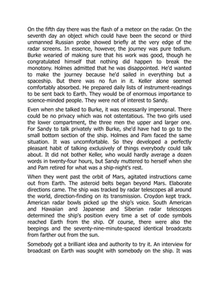 On the fifth day there was the flash of a meteor on the radar. On the
seventh day an object which could have been the second or third
unmanned Russian probe showed briefly at the very edge of the
radar screens. In essence, however, the journey was pure tedium.
Burke wearied of making sure that his work was good, though he
congratulated himself that nothing did happen to break the
monotony. Holmes admitted that he was disappointed. He'd wanted
to make the journey because he'd sailed in everything but a
spaceship. But there was no fun in it. Keller alone seemed
comfortably absorbed. He prepared daily lists of instrument-readings
to be sent back to Earth. They would be of enormous importance to
science-minded people. They were not of interest to Sandy.
Even when she talked to Burke, it was necessarily impersonal. There
could be no privacy which was not ostentatious. The two girls used
the lower compartment, the three men the upper and larger one.
For Sandy to talk privately with Burke, she'd have had to go to the
small bottom section of the ship. Holmes and Pam faced the same
situation. It was uncomfortable. So they developed a perfectly
pleasant habit of talking exclusively of things everybody could talk
about. It did not bother Keller, who would hardly average a dozen
words in twenty-four hours, but Sandy muttered to herself when she
and Pam retired for what was a ship-night's rest.
When they went past the orbit of Mars, agitated instructions came
out from Earth. The asteroid belts began beyond Mars. Elaborate
directions came. The ship was tracked by radar telescopes all around
the world, direction-finding on its transmission. Croydon kept track.
American radar bowls picked up the ship's voice. South American
and Hawaiian and Japanese and Siberian radar telescopes
determined the ship's position every time a set of code symbols
reached Earth from the ship. Of course, there were also the
beepings and the seventy-nine-minute-spaced identical broadcasts
from farther out from the sun.
Somebody got a brilliant idea and authority to try it. An interview for
broadcast on Earth was sought with somebody on the ship. It was
 