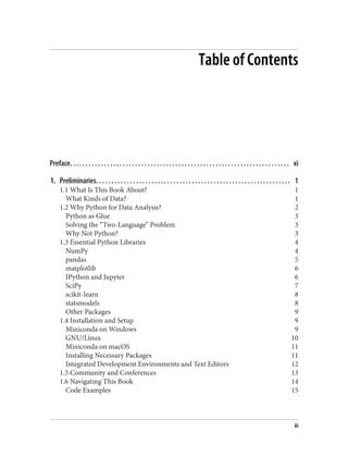 Table of Contents
Preface. . . . . . . . . . . . . . . . . . . . . . . . . . . . . . . . . . . . . . . . . . . . . . . . . . . . . . . . . . . . . . . . . . . . . . . xi
1. Preliminaries. . . . . . . . . . . . . . . . . . . . . . . . . . . . . . . . . . . . . . . . . . . . . . . . . . . . . . . . . . . . . . . 1
1.1 What Is This Book About? 1
What Kinds of Data? 1
1.2 Why Python for Data Analysis? 2
Python as Glue 3
Solving the “Two-Language” Problem 3
Why Not Python? 3
1.3 Essential Python Libraries 4
NumPy 4
pandas 5
matplotlib 6
IPython and Jupyter 6
SciPy 7
scikit-learn 8
statsmodels 8
Other Packages 9
1.4 Installation and Setup 9
Miniconda on Windows 9
GNU/Linux 10
Miniconda on macOS 11
Installing Necessary Packages 11
Integrated Development Environments and Text Editors 12
1.5 Community and Conferences 13
1.6 Navigating This Book 14
Code Examples 15
iii
 