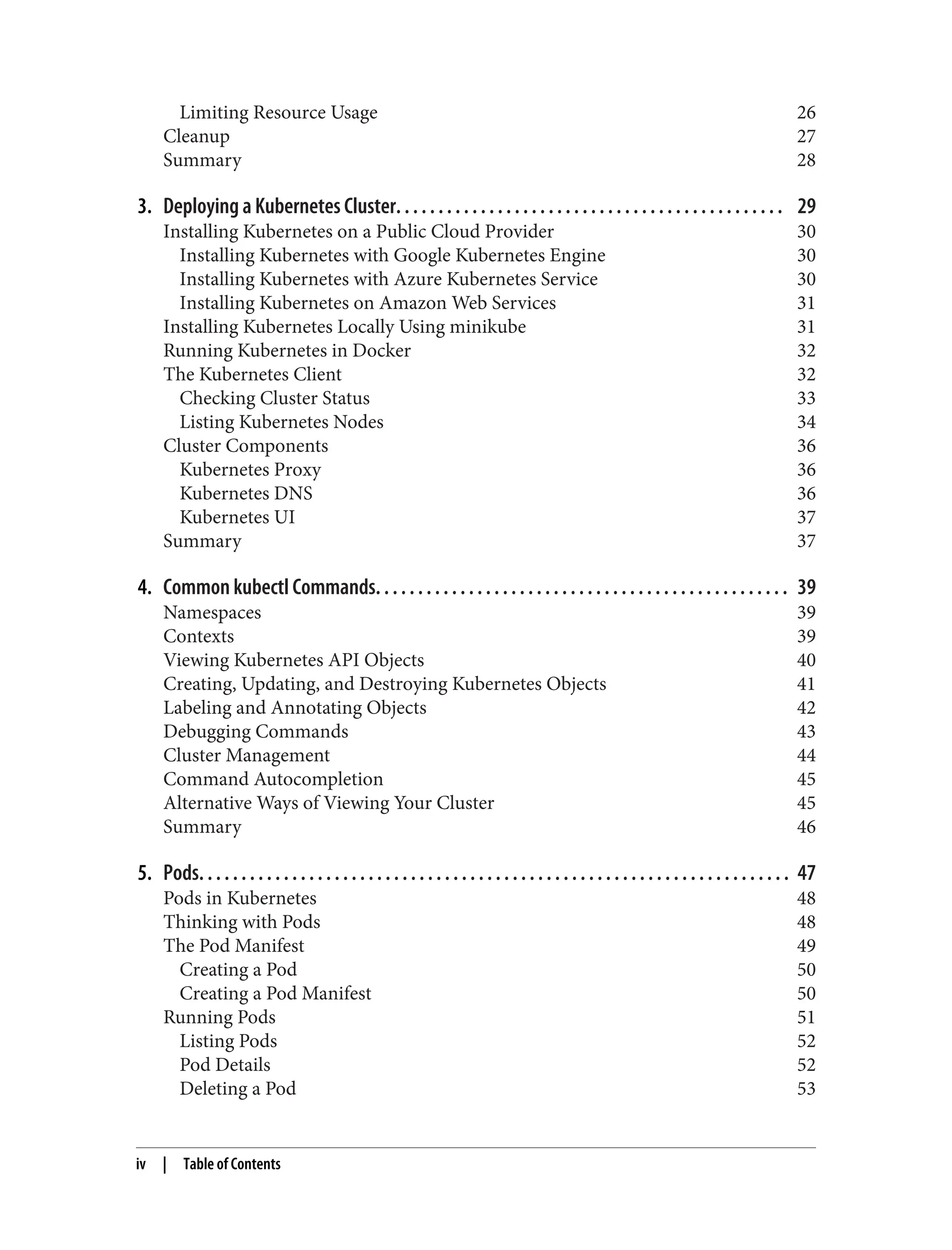 Limiting Resource Usage 26
Cleanup 27
Summary 28
3. Deploying a Kubernetes Cluster. . . . . . . . . . . . . . . . . . . . . . . . . . . . . . . . . . . . . . . . . . . . . . 29
Installing Kubernetes on a Public Cloud Provider 30
Installing Kubernetes with Google Kubernetes Engine 30
Installing Kubernetes with Azure Kubernetes Service 30
Installing Kubernetes on Amazon Web Services 31
Installing Kubernetes Locally Using minikube 31
Running Kubernetes in Docker 32
The Kubernetes Client 32
Checking Cluster Status 33
Listing Kubernetes Nodes 34
Cluster Components 36
Kubernetes Proxy 36
Kubernetes DNS 36
Kubernetes UI 37
Summary 37
4. Common kubectl Commands. . . . . . . . . . . . . . . . . . . . . . . . . . . . . . . . . . . . . . . . . . . . . . . . . 39
Namespaces 39
Contexts 39
Viewing Kubernetes API Objects 40
Creating, Updating, and Destroying Kubernetes Objects 41
Labeling and Annotating Objects 42
Debugging Commands 43
Cluster Management 44
Command Autocompletion 45
Alternative Ways of Viewing Your Cluster 45
Summary 46
5. Pods. . . . . . . . . . . . . . . . . . . . . . . . . . . . . . . . . . . . . . . . . . . . . . . . . . . . . . . . . . . . . . . . . . . . . . 47
Pods in Kubernetes 48
Thinking with Pods 48
The Pod Manifest 49
Creating a Pod 50
Creating a Pod Manifest 50
Running Pods 51
Listing Pods 52
Pod Details 52
Deleting a Pod 53
iv | Table of Contents
 