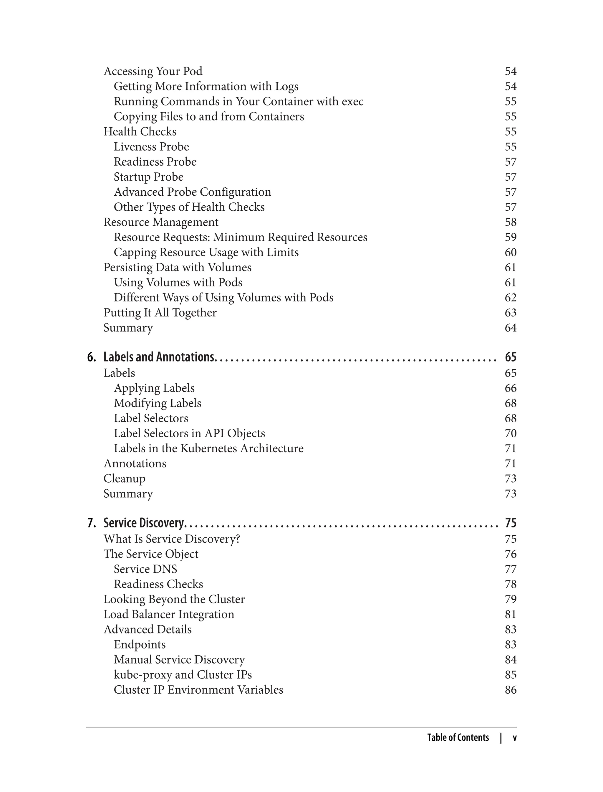 Accessing Your Pod 54
Getting More Information with Logs 54
Running Commands in Your Container with exec 55
Copying Files to and from Containers 55
Health Checks 55
Liveness Probe 55
Readiness Probe 57
Startup Probe 57
Advanced Probe Configuration 57
Other Types of Health Checks 57
Resource Management 58
Resource Requests: Minimum Required Resources 59
Capping Resource Usage with Limits 60
Persisting Data with Volumes 61
Using Volumes with Pods 61
Different Ways of Using Volumes with Pods 62
Putting It All Together 63
Summary 64
6. Labels and Annotations. . . . . . . . . . . . . . . . . . . . . . . . . . . . . . . . . . . . . . . . . . . . . . . . . . . . . 65
Labels 65
Applying Labels 66
Modifying Labels 68
Label Selectors 68
Label Selectors in API Objects 70
Labels in the Kubernetes Architecture 71
Annotations 71
Cleanup 73
Summary 73
7. Service Discovery. . . . . . . . . . . . . . . . . . . . . . . . . . . . . . . . . . . . . . . . . . . . . . . . . . . . . . . . . . . 75
What Is Service Discovery? 75
The Service Object 76
Service DNS 77
Readiness Checks 78
Looking Beyond the Cluster 79
Load Balancer Integration 81
Advanced Details 83
Endpoints 83
Manual Service Discovery 84
kube-proxy and Cluster IPs 85
Cluster IP Environment Variables 86
Table of Contents | v
 