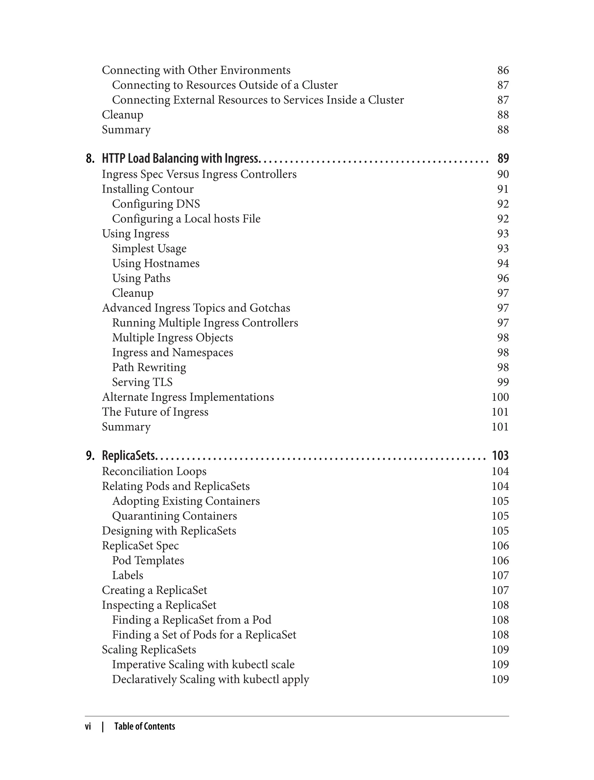 Connecting with Other Environments 86
Connecting to Resources Outside of a Cluster 87
Connecting External Resources to Services Inside a Cluster 87
Cleanup 88
Summary 88
8. HTTP Load Balancing with Ingress. . . . . . . . . . . . . . . . . . . . . . . . . . . . . . . . . . . . . . . . . . . . 89
Ingress Spec Versus Ingress Controllers 90
Installing Contour 91
Configuring DNS 92
Configuring a Local hosts File 92
Using Ingress 93
Simplest Usage 93
Using Hostnames 94
Using Paths 96
Cleanup 97
Advanced Ingress Topics and Gotchas 97
Running Multiple Ingress Controllers 97
Multiple Ingress Objects 98
Ingress and Namespaces 98
Path Rewriting 98
Serving TLS 99
Alternate Ingress Implementations 100
The Future of Ingress 101
Summary 101
9. ReplicaSets. . . . . . . . . . . . . . . . . . . . . . . . . . . . . . . . . . . . . . . . . . . . . . . . . . . . . . . . . . . . . . . 103
Reconciliation Loops 104
Relating Pods and ReplicaSets 104
Adopting Existing Containers 105
Quarantining Containers 105
Designing with ReplicaSets 105
ReplicaSet Spec 106
Pod Templates 106
Labels 107
Creating a ReplicaSet 107
Inspecting a ReplicaSet 108
Finding a ReplicaSet from a Pod 108
Finding a Set of Pods for a ReplicaSet 108
Scaling ReplicaSets 109
Imperative Scaling with kubectl scale 109
Declaratively Scaling with kubectl apply 109
vi | Table of Contents
 