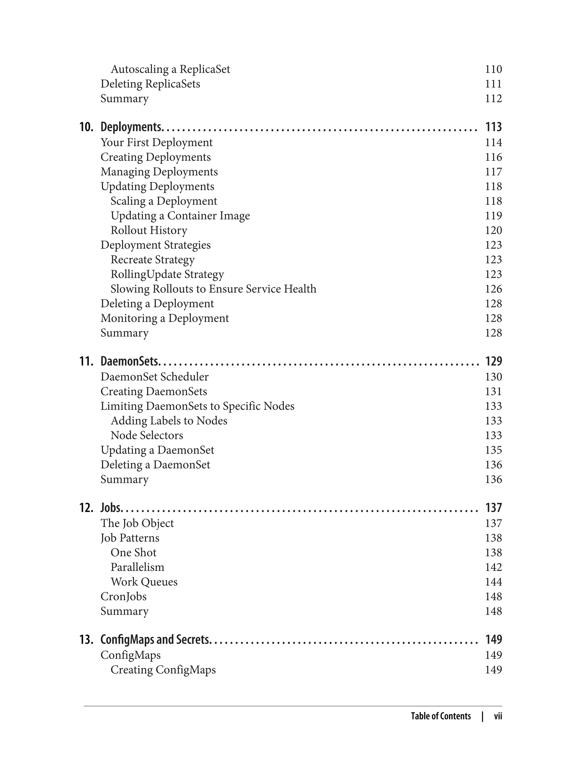 Autoscaling a ReplicaSet 110
Deleting ReplicaSets 111
Summary 112
10. Deployments. . . . . . . . . . . . . . . . . . . . . . . . . . . . . . . . . . . . . . . . . . . . . . . . . . . . . . . . . . . . . 113
Your First Deployment 114
Creating Deployments 116
Managing Deployments 117
Updating Deployments 118
Scaling a Deployment 118
Updating a Container Image 119
Rollout History 120
Deployment Strategies 123
Recreate Strategy 123
RollingUpdate Strategy 123
Slowing Rollouts to Ensure Service Health 126
Deleting a Deployment 128
Monitoring a Deployment 128
Summary 128
11. DaemonSets. . . . . . . . . . . . . . . . . . . . . . . . . . . . . . . . . . . . . . . . . . . . . . . . . . . . . . . . . . . . . . 129
DaemonSet Scheduler 130
Creating DaemonSets 131
Limiting DaemonSets to Specific Nodes 133
Adding Labels to Nodes 133
Node Selectors 133
Updating a DaemonSet 135
Deleting a DaemonSet 136
Summary 136
12. Jobs. . . . . . . . . . . . . . . . . . . . . . . . . . . . . . . . . . . . . . . . . . . . . . . . . . . . . . . . . . . . . . . . . . . . . 137
The Job Object 137
Job Patterns 138
One Shot 138
Parallelism 142
Work Queues 144
CronJobs 148
Summary 148
13. ConfigMaps and Secrets. . . . . . . . . . . . . . . . . . . . . . . . . . . . . . . . . . . . . . . . . . . . . . . . . . . . 149
ConfigMaps 149
Creating ConfigMaps 149
Table of Contents | vii
 
