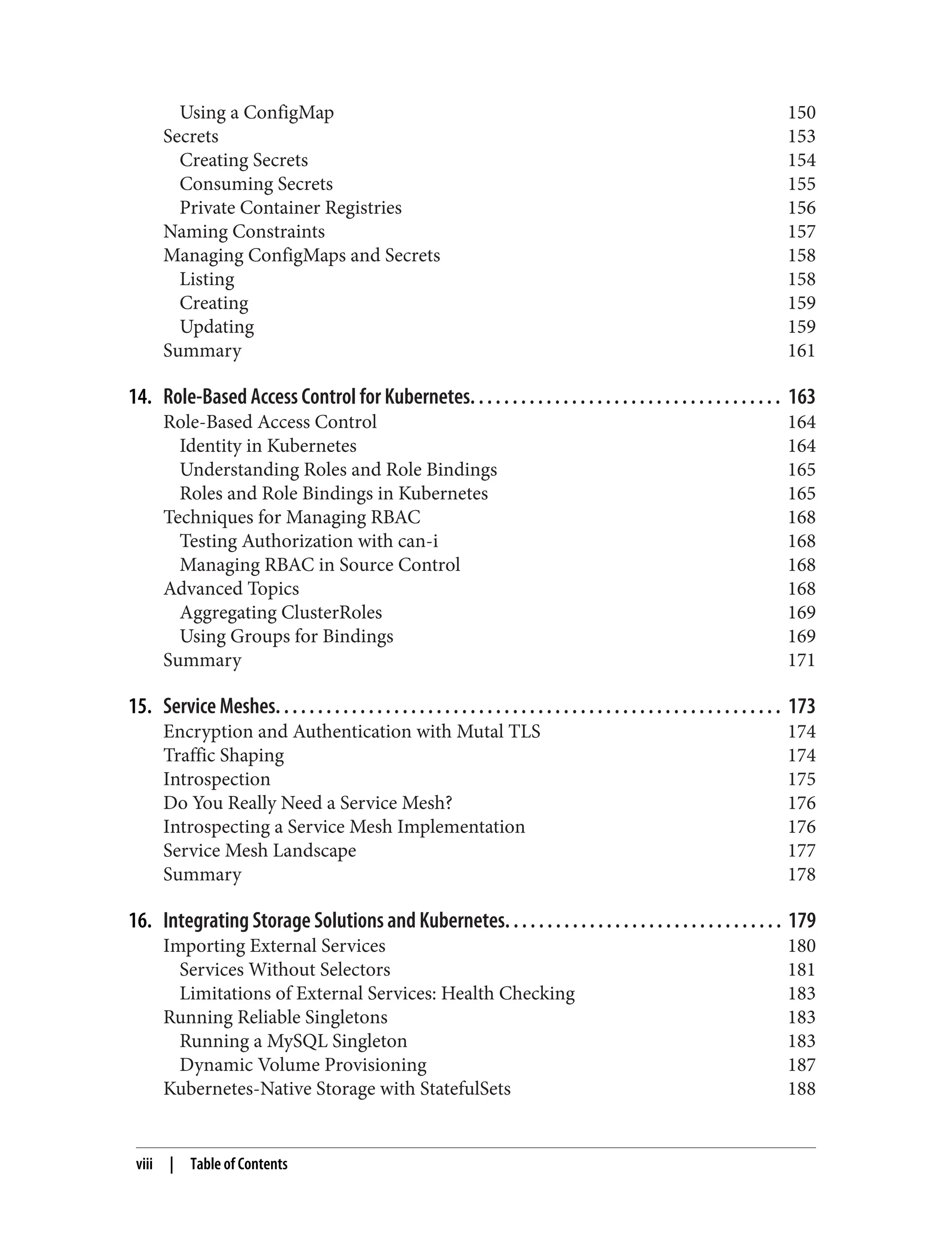 Using a ConfigMap 150
Secrets 153
Creating Secrets 154
Consuming Secrets 155
Private Container Registries 156
Naming Constraints 157
Managing ConfigMaps and Secrets 158
Listing 158
Creating 159
Updating 159
Summary 161
14. Role-Based Access Control for Kubernetes. . . . . . . . . . . . . . . . . . . . . . . . . . . . . . . . . . . . . 163
Role-Based Access Control 164
Identity in Kubernetes 164
Understanding Roles and Role Bindings 165
Roles and Role Bindings in Kubernetes 165
Techniques for Managing RBAC 168
Testing Authorization with can-i 168
Managing RBAC in Source Control 168
Advanced Topics 168
Aggregating ClusterRoles 169
Using Groups for Bindings 169
Summary 171
15. Service Meshes. . . . . . . . . . . . . . . . . . . . . . . . . . . . . . . . . . . . . . . . . . . . . . . . . . . . . . . . . . . . 173
Encryption and Authentication with Mutal TLS 174
Traffic Shaping 174
Introspection 175
Do You Really Need a Service Mesh? 176
Introspecting a Service Mesh Implementation 176
Service Mesh Landscape 177
Summary 178
16. Integrating Storage Solutions and Kubernetes. . . . . . . . . . . . . . . . . . . . . . . . . . . . . . . . . 179
Importing External Services 180
Services Without Selectors 181
Limitations of External Services: Health Checking 183
Running Reliable Singletons 183
Running a MySQL Singleton 183
Dynamic Volume Provisioning 187
Kubernetes-Native Storage with StatefulSets 188
viii | Table of Contents
 